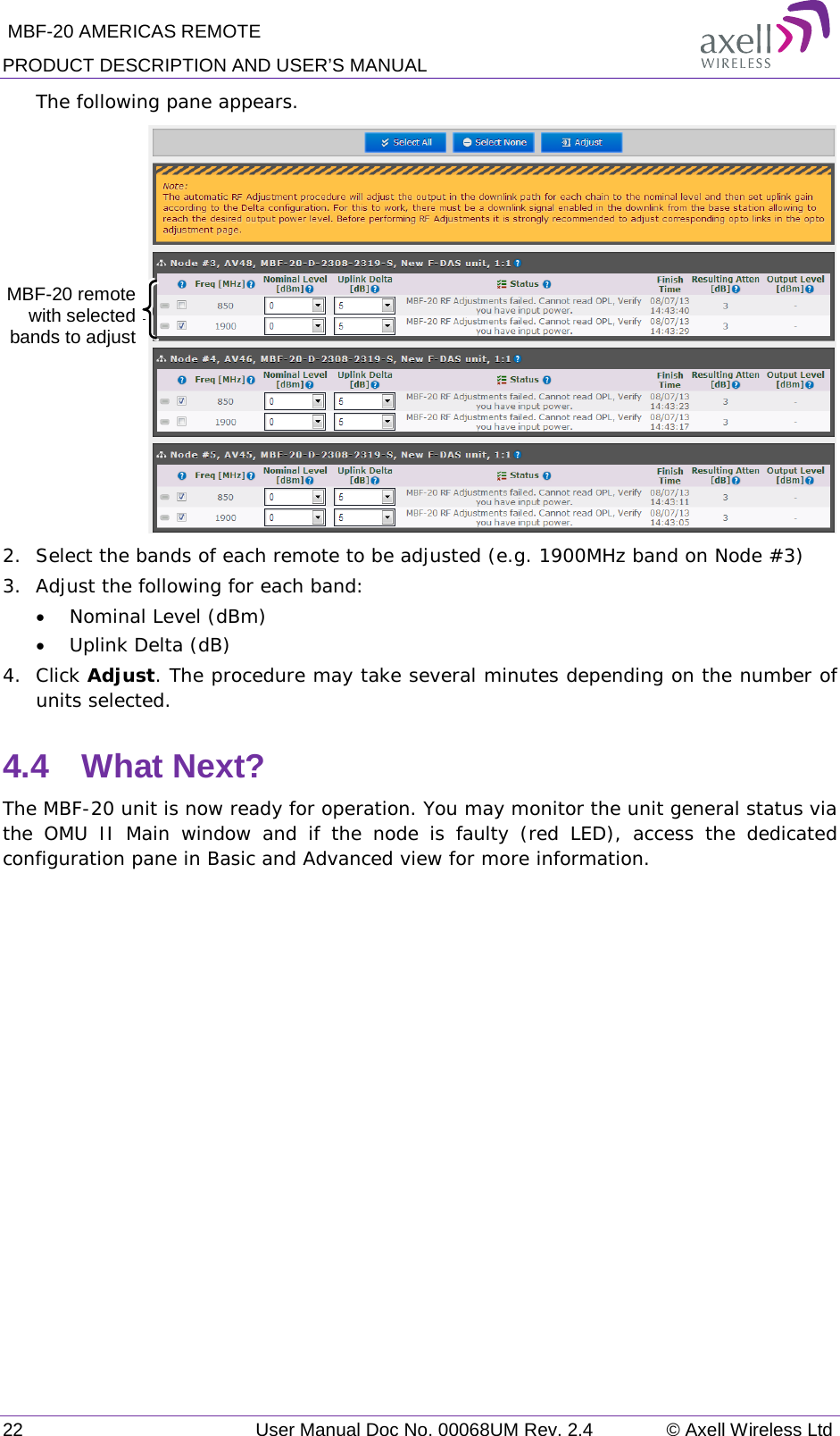  MBF-20 AMERICAS REMOTE PRODUCT DESCRIPTION AND USER’S MANUAL 22   User Manual Doc No. 00068UM Rev. 2.4 © Axell Wireless Ltd The following pane appears.   2.  Select the bands of each remote to be adjusted (e.g. 1900MHz band on Node #3) 3.  Adjust the following for each band: • Nominal Level (dBm) • Uplink Delta (dB) 4.  Click Adjust. The procedure may take several minutes depending on the number of units selected. 4.4  What Next? The MBF-20 unit is now ready for operation. You may monitor the unit general status via the OMU II Main window and if the node is faulty (red LED), access the dedicated configuration pane in Basic and Advanced view for more information.    MBF-20 remote with selected bands to adjust  