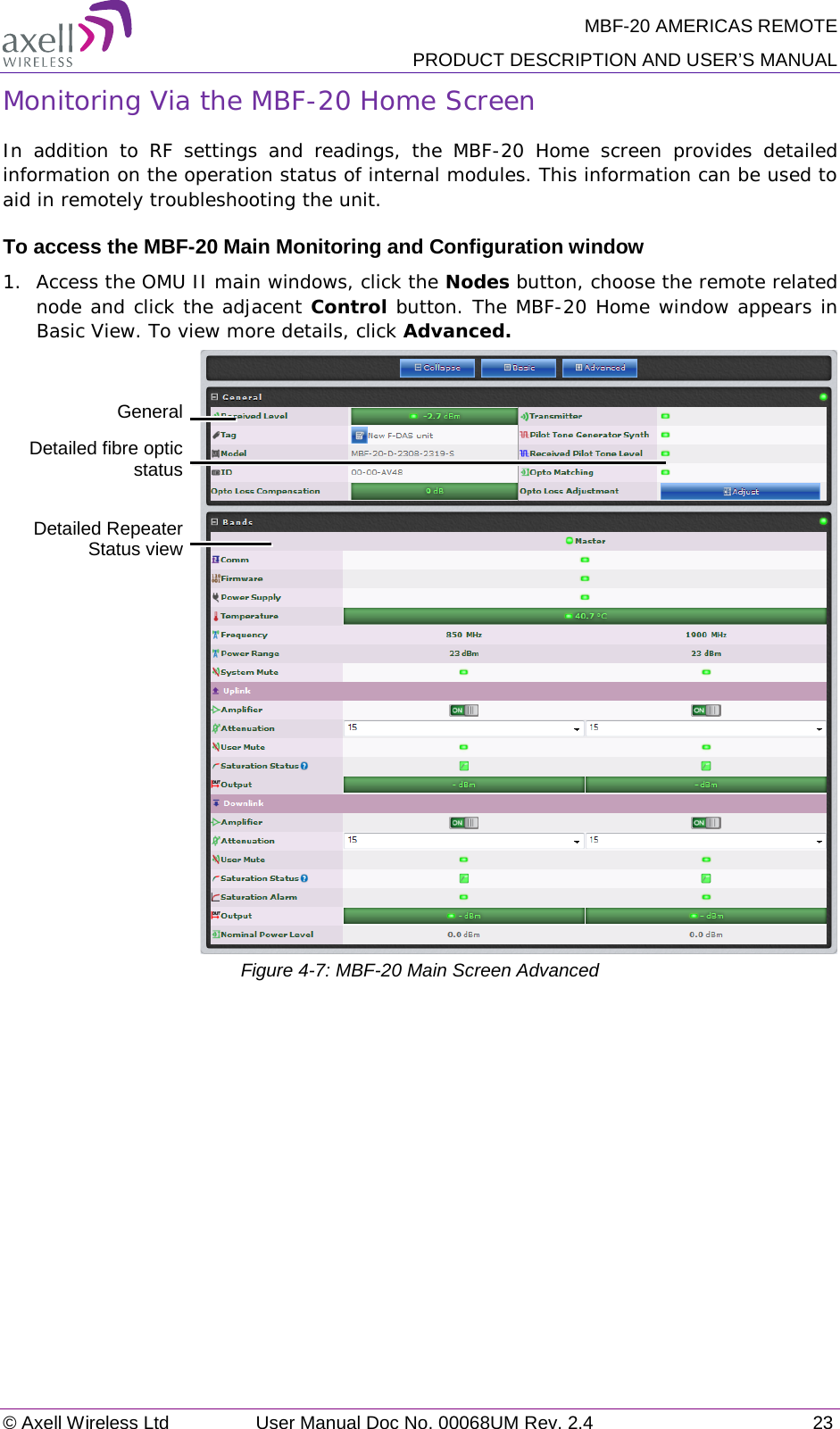 MBF-20 AMERICAS REMOTE PRODUCT DESCRIPTION AND USER’S MANUAL © Axell Wireless Ltd User Manual Doc No. 00068UM Rev. 2.4 23  Monitoring Via the MBF-20 Home Screen In addition to RF settings and readings, the MBF-20 Home screen provides detailed information on the operation status of internal modules. This information can be used to aid in remotely troubleshooting the unit. To access the MBF-20 Main Monitoring and Configuration window 1.  Access the OMU II main windows, click the Nodes button, choose the remote related node and click the adjacent Control button. The MBF-20 Home window appears in Basic View. To view more details, click Advanced.   Figure  4-7: MBF-20 Main Screen Advanced   General   Detailed Repeater Status view  Detailed fibre optic status 