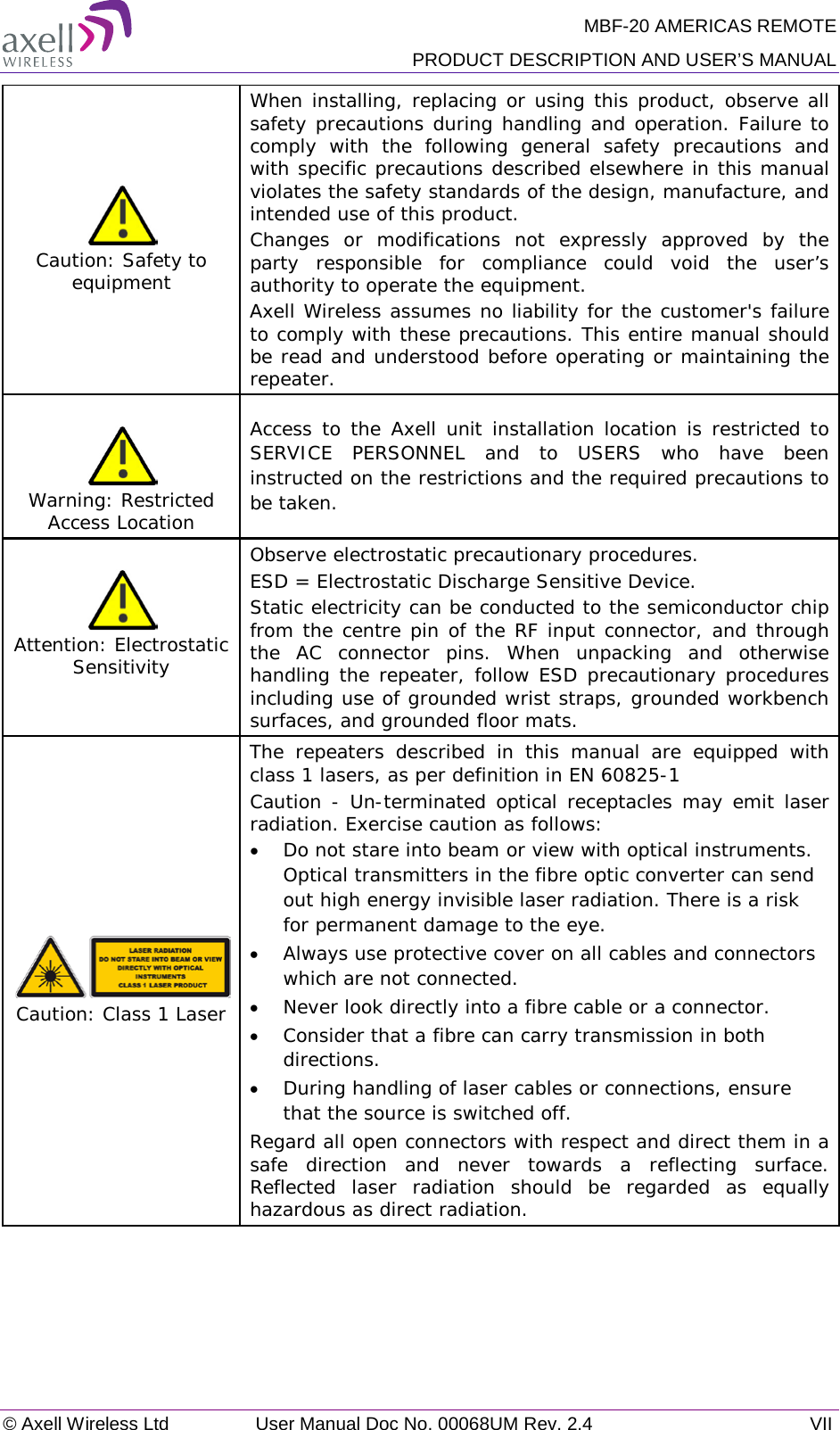 MBF-20 AMERICAS REMOTE PRODUCT DESCRIPTION AND USER’S MANUAL © Axell Wireless Ltd User Manual Doc No. 00068UM Rev. 2.4 VII   Caution: Safety to equipment When installing, replacing or using this product, observe all safety precautions during handling and operation. Failure to comply with the following general safety precautions and with specific precautions described elsewhere in this manual violates the safety standards of the design, manufacture, and intended use of this product.  Changes or modifications not expressly approved by the party responsible for compliance could void the user’s authority to operate the equipment. Axell Wireless assumes no liability for the customer&apos;s failure to comply with these precautions. This entire manual should be read and understood before operating or maintaining the repeater.   Warning: Restricted Access Location Access to the Axell unit installation location is restricted to SERVICE PERSONNEL and to USERS who have been instructed on the restrictions and the required precautions to be taken.  Attention: Electrostatic Sensitivity  Observe electrostatic precautionary procedures. ESD = Electrostatic Discharge Sensitive Device.  Static electricity can be conducted to the semiconductor chip from the centre pin of the RF input connector, and through the AC connector pins. When unpacking and otherwise handling the repeater, follow ESD precautionary procedures including use of grounded wrist straps, grounded workbench surfaces, and grounded floor mats.  Caution: Class 1 Laser The repeaters described in this manual are equipped with class 1 lasers, as per definition in EN 60825-1 Caution - Un-terminated optical receptacles may emit laser radiation. Exercise caution as follows: • Do not stare into beam or view with optical instruments. Optical transmitters in the fibre optic converter can send out high energy invisible laser radiation. There is a risk for permanent damage to the eye.   • Always use protective cover on all cables and connectors which are not connected.  • Never look directly into a fibre cable or a connector.  • Consider that a fibre can carry transmission in both directions.  • During handling of laser cables or connections, ensure that the source is switched off.  Regard all open connectors with respect and direct them in a safe direction and never towards a reflecting surface. Reflected laser radiation should be regarded as equally hazardous as direct radiation.  