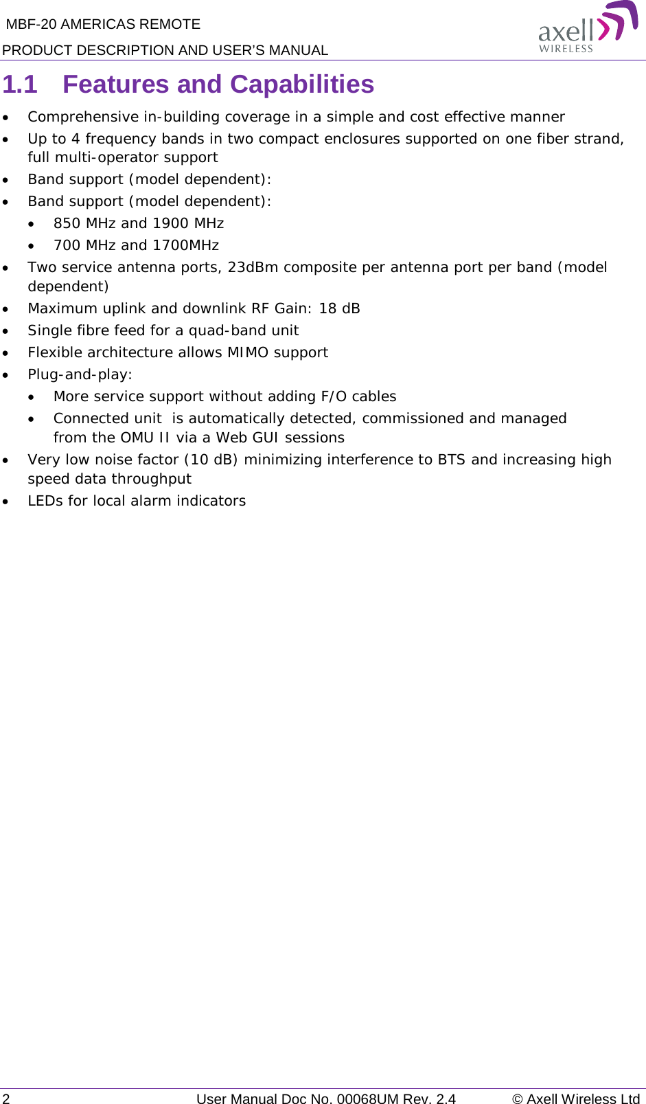  MBF-20 AMERICAS REMOTE PRODUCT DESCRIPTION AND USER’S MANUAL 2   User Manual Doc No. 00068UM Rev. 2.4 © Axell Wireless Ltd 1.1  Features and Capabilities  • Comprehensive in-building coverage in a simple and cost effective manner  • Up to 4 frequency bands in two compact enclosures supported on one fiber strand, full multi-operator support  • Band support (model dependent):  • Band support (model dependent):  • 850 MHz and 1900 MHz  • 700 MHz and 1700MHz • Two service antenna ports, 23dBm composite per antenna port per band (model dependent) • Maximum uplink and downlink RF Gain: 18 dB • Single fibre feed for a quad-band unit • Flexible architecture allows MIMO support • Plug-and-play: • More service support without adding F/O cables • Connected unit  is automatically detected, commissioned and managed from the OMU II via a Web GUI sessions • Very low noise factor (10 dB) minimizing interference to BTS and increasing high speed data throughput   • LEDs for local alarm indicators   