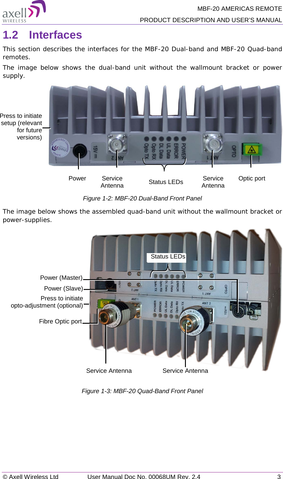 MBF-20 AMERICAS REMOTE PRODUCT DESCRIPTION AND USER’S MANUAL © Axell Wireless Ltd User Manual Doc No. 00068UM Rev. 2.4  3  1.2  Interfaces This section describes the interfaces for the MBF-20 Dual-band and MBF-20 Quad-band remotes. The image below shows the dual-band  unit without the wallmount bracket or power supply.    Figure  1-2: MBF-20 Dual-Band Front Panel  The image below shows the assembled quad-band unit without the wallmount bracket or power-supplies.    Figure  1-3: MBF-20 Quad-Band Front Panel     Status LEDs Power Service Antenna Optic port Service Antenna Press to initiate setup (relevant for future versions) Status LEDs Service Antenna Press to initiate  opto-adjustment (optional) Power (Master) Power (Slave) Service Antenna Fibre Optic port 