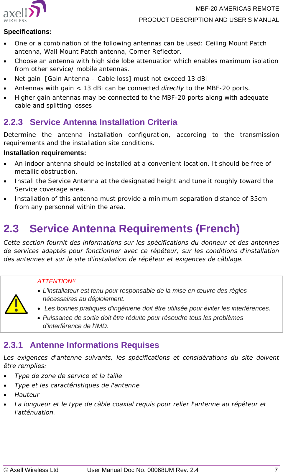 MBF-20 AMERICAS REMOTE PRODUCT DESCRIPTION AND USER’S MANUAL © Axell Wireless Ltd User Manual Doc No. 00068UM Rev. 2.4  7  Specifications: • One or a combination of the following antennas can be used: Ceiling Mount Patch antenna, Wall Mount Patch antenna, Corner Reflector. • Choose an antenna with high side lobe attenuation which enables maximum isolation from other service/ mobile antennas. • Net gain  [Gain Antenna – Cable loss] must not exceed 13 dBi • Antennas with gain &lt; 13 dBi can be connected directly to the MBF-20 ports. • Higher gain antennas may be connected to the MBF-20 ports along with adequate cable and splitting losses  2.2.3  Service Antenna Installation Criteria Determine the antenna installation configuration, according to the transmission requirements and the installation site conditions. Installation requirements: • An indoor antenna should be installed at a convenient location. It should be free of metallic obstruction. • Install the Service Antenna at the designated height and tune it roughly toward the Service coverage area. • Installation of this antenna must provide a minimum separation distance of 35cm from any personnel within the area. 2.3  Service Antenna Requirements (French) Cette section fournit des informations sur les spécifications du donneur et des antennes de services adaptés pour fonctionner avec ce répéteur, sur les conditions d&apos;installation des antennes et sur le site d&apos;installation de répéteur et exigences de câblage.   ATTENTION!!  • L&apos;installateur est tenu pour responsable de la mise en œuvre des règles nécessaires au déploiement.  •  Les bonnes pratiques d&apos;ingénierie doit être utilisée pour éviter les interférences.  • Puissance de sortie doit être réduite pour résoudre tous les problèmes d&apos;interférence de l&apos;IMD. 2.3.1  Antenne Informations Requises Les exigences d&apos;antenne suivants, les spécifications et considérations du site doivent être remplies: • Type de zone de service et la taille • Type et les caractéristiques de l&apos;antenne • Hauteur • La longueur et le type de câble coaxial requis pour relier l&apos;antenne au répéteur et l&apos;atténuation.  