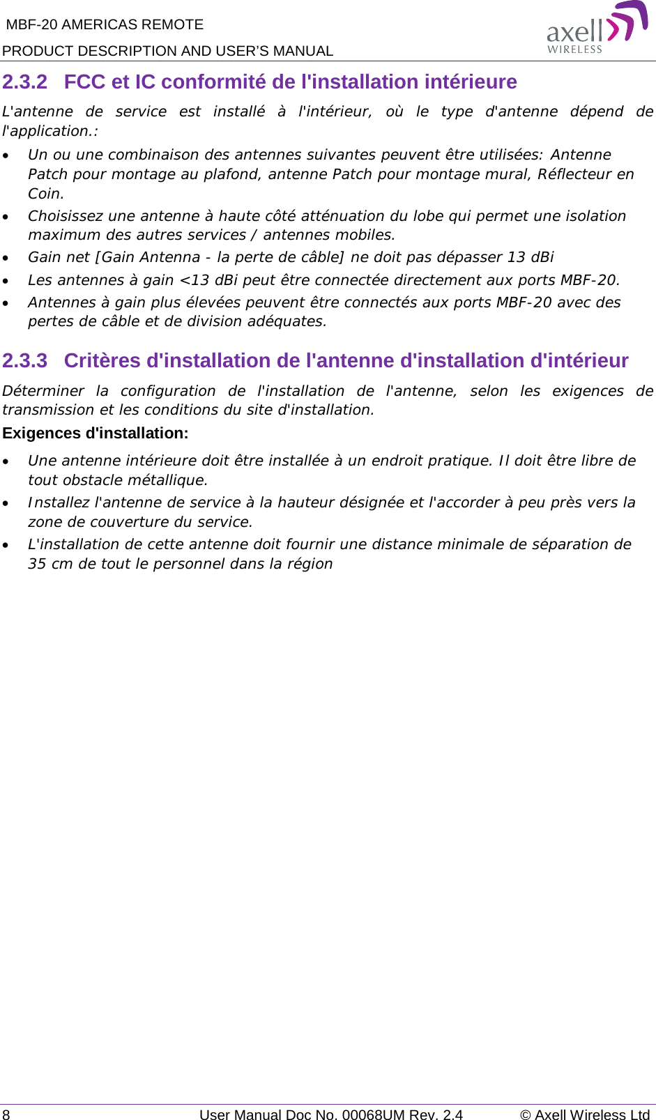  MBF-20 AMERICAS REMOTE PRODUCT DESCRIPTION AND USER’S MANUAL 8   User Manual Doc No. 00068UM Rev. 2.4 © Axell Wireless Ltd 2.3.2  FCC et IC conformité de l&apos;installation intérieure L&apos;antenne de service est installé à l&apos;intérieur, où le type d&apos;antenne dépend de l&apos;application.: • Un ou une combinaison des antennes suivantes peuvent être utilisées: Antenne Patch pour montage au plafond, antenne Patch pour montage mural, Réflecteur en Coin. • Choisissez une antenne à haute côté atténuation du lobe qui permet une isolation maximum des autres services / antennes mobiles.  • Gain net [Gain Antenna - la perte de câble] ne doit pas dépasser 13 dBi  • Les antennes à gain &lt;13 dBi peut être connectée directement aux ports MBF-20.  • Antennes à gain plus élevées peuvent être connectés aux ports MBF-20 avec des pertes de câble et de division adéquates. 2.3.3  Critères d&apos;installation de l&apos;antenne d&apos;installation d&apos;intérieur Déterminer la configuration de l&apos;installation de l&apos;antenne, selon les exigences de transmission et les conditions du site d&apos;installation. Exigences d&apos;installation: • Une antenne intérieure doit être installée à un endroit pratique. Il doit être libre de tout obstacle métallique. • Installez l&apos;antenne de service à la hauteur désignée et l&apos;accorder à peu près vers la zone de couverture du service. • L&apos;installation de cette antenne doit fournir une distance minimale de séparation de 35 cm de tout le personnel dans la région  