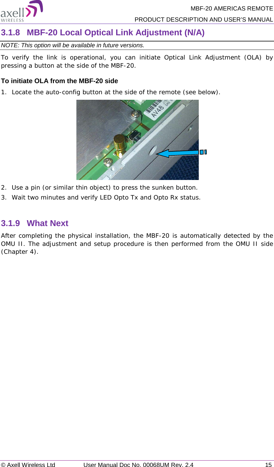 MBF-20 AMERICAS REMOTE PRODUCT DESCRIPTION AND USER’S MANUAL © Axell Wireless Ltd User Manual Doc No. 00068UM Rev. 2.4 15  3.1.8  MBF-20 Local Optical Link Adjustment (N/A) NOTE: This option will be available in future versions. To verify the link is operational, you can initiate Optical Link Adjustment (OLA) by pressing a button at the side of the MBF-20.   To initiate OLA from the MBF-20 side 1.  Locate the auto-config button at the side of the remote (see below).  2.  Use a pin (or similar thin object) to press the sunken button. 3.  Wait two minutes and verify LED Opto Tx and Opto Rx status.  3.1.9  What Next After completing the physical installation, the MBF-20 is automatically detected by the OMU II. The adjustment and setup procedure is then performed from the OMU II side (Chapter  4).    