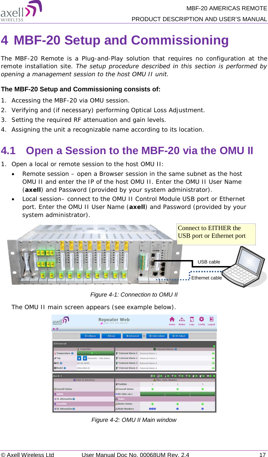 MBF-20 AMERICAS REMOTE PRODUCT DESCRIPTION AND USER’S MANUAL © Axell Wireless Ltd User Manual Doc No. 00068UM Rev. 2.4 17  4 MBF-20 Setup and Commissioning The MBF-20 Remote is a Plug-and-Play solution that requires no configuration at the remote installation site. The setup procedure described in this section is performed by opening a management session to the host OMU II unit. The MBF-20 Setup and Commissioning consists of: 1.  Accessing the MBF-20 via OMU session. 2.  Verifying and (if necessary) performing Optical Loss Adjustment. 3.  Setting the required RF attenuation and gain levels. 4.  Assigning the unit a recognizable name according to its location. 4.1  Open a Session to the MBF-20 via the OMU II 1.  Open a local or remote session to the host OMU II: • Remote session – open a Browser session in the same subnet as the host OMU II and enter the IP of the host OMU II. Enter the OMU II User Name (axell) and Password (provided by your system administrator). • Local session– connect to the OMU II Control Module USB port or Ethernet port. Enter the OMU II User Name (axell) and Password (provided by your system administrator).           Figure  4-1: Connection to OMU II The OMU II main screen appears (see example below).   Figure  4-2: OMU II Main window USB cable Ethernet cable Connect to EITHER the USB port or Ethernet port 