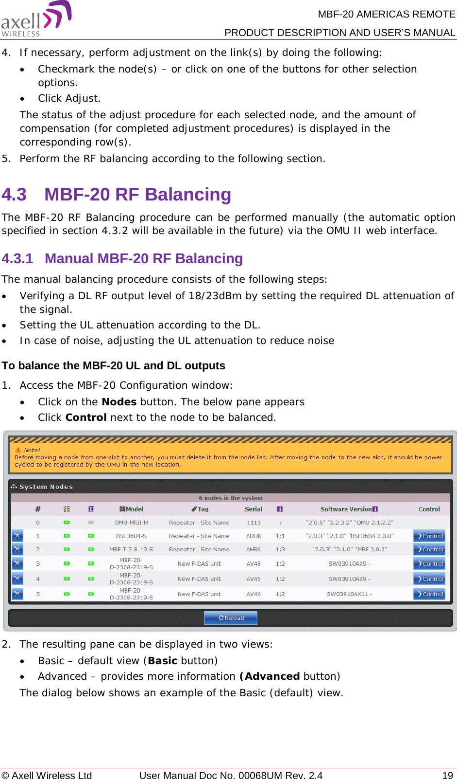 MBF-20 AMERICAS REMOTE PRODUCT DESCRIPTION AND USER’S MANUAL © Axell Wireless Ltd User Manual Doc No. 00068UM Rev. 2.4 19  4.  If necessary, perform adjustment on the link(s) by doing the following: • Checkmark the node(s) – or click on one of the buttons for other selection options. • Click Adjust. The status of the adjust procedure for each selected node, and the amount of compensation (for completed adjustment procedures) is displayed in the corresponding row(s). 5.  Perform the RF balancing according to the following section. 4.3  MBF-20 RF Balancing The MBF-20 RF Balancing procedure can be performed manually (the automatic option specified in section  4.3.2 will be available in the future) via the OMU II web interface. 4.3.1  Manual MBF-20 RF Balancing The manual balancing procedure consists of the following steps: • Verifying a DL RF output level of 18/23dBm by setting the required DL attenuation of the signal. • Setting the UL attenuation according to the DL. • In case of noise, adjusting the UL attenuation to reduce noise To balance the MBF-20 UL and DL outputs 1.  Access the MBF-20 Configuration window: • Click on the Nodes button. The below pane appears • Click Control next to the node to be balanced.  2.  The resulting pane can be displayed in two views: • Basic – default view (Basic button) • Advanced – provides more information (Advanced button) The dialog below shows an example of the Basic (default) view.    