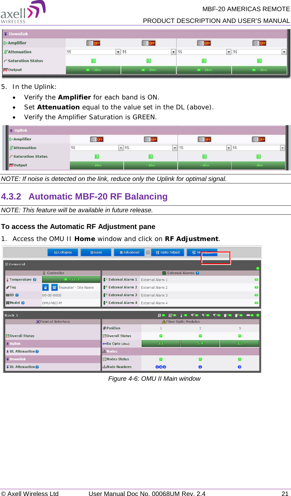 MBF-20 AMERICAS REMOTE PRODUCT DESCRIPTION AND USER’S MANUAL © Axell Wireless Ltd User Manual Doc No. 00068UM Rev. 2.4 21   5.  In the Uplink: • Verify the Amplifier for each band is ON. • Set Attenuation equal to the value set in the DL (above). • Verify the Amplifier Saturation is GREEN.  NOTE: If noise is detected on the link, reduce only the Uplink for optimal signal. 4.3.2  Automatic MBF-20 RF Balancing NOTE: This feature will be available in future release. To access the Automatic RF Adjustment pane 1.  Access the OMU II Home window and click on RF Adjustment.            Figure  4-6: OMU II Main window   