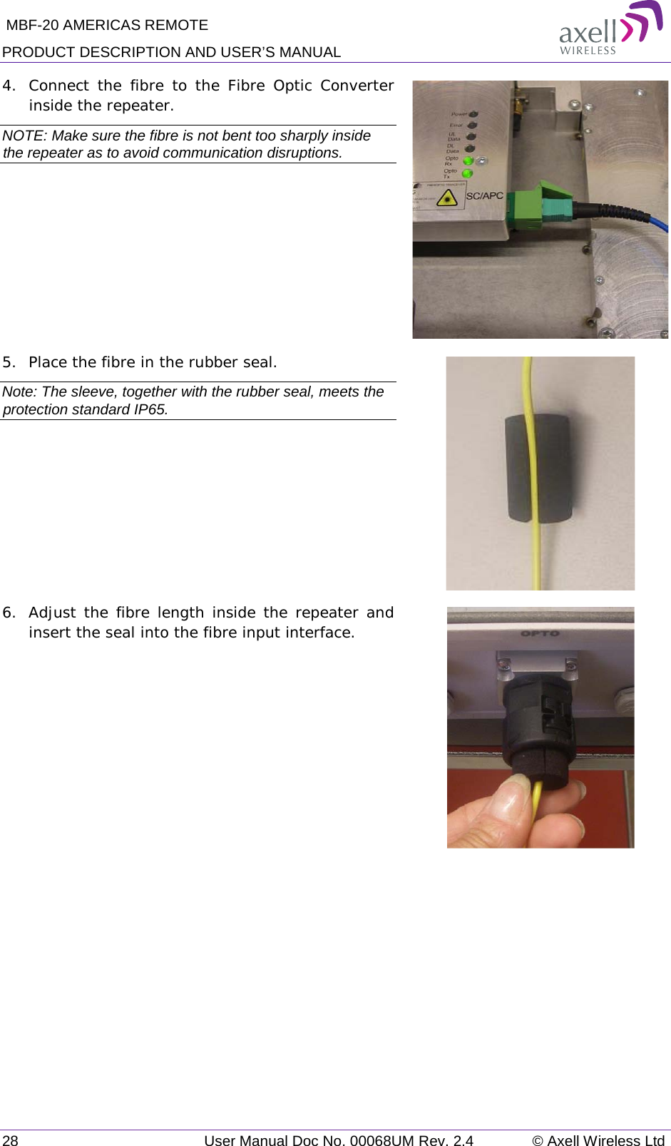  MBF-20 AMERICAS REMOTE PRODUCT DESCRIPTION AND USER’S MANUAL 28   User Manual Doc No. 00068UM Rev. 2.4 © Axell Wireless Ltd 4.  Connect the fibre to the Fibre Optic Converter inside the repeater. NOTE: Make sure the fibre is not bent too sharply inside the repeater as to avoid communication disruptions.   5.  Place the fibre in the rubber seal. Note: The sleeve, together with the rubber seal, meets the protection standard IP65.   6.  Adjust the fibre length inside the repeater and insert the seal into the fibre input interface.   