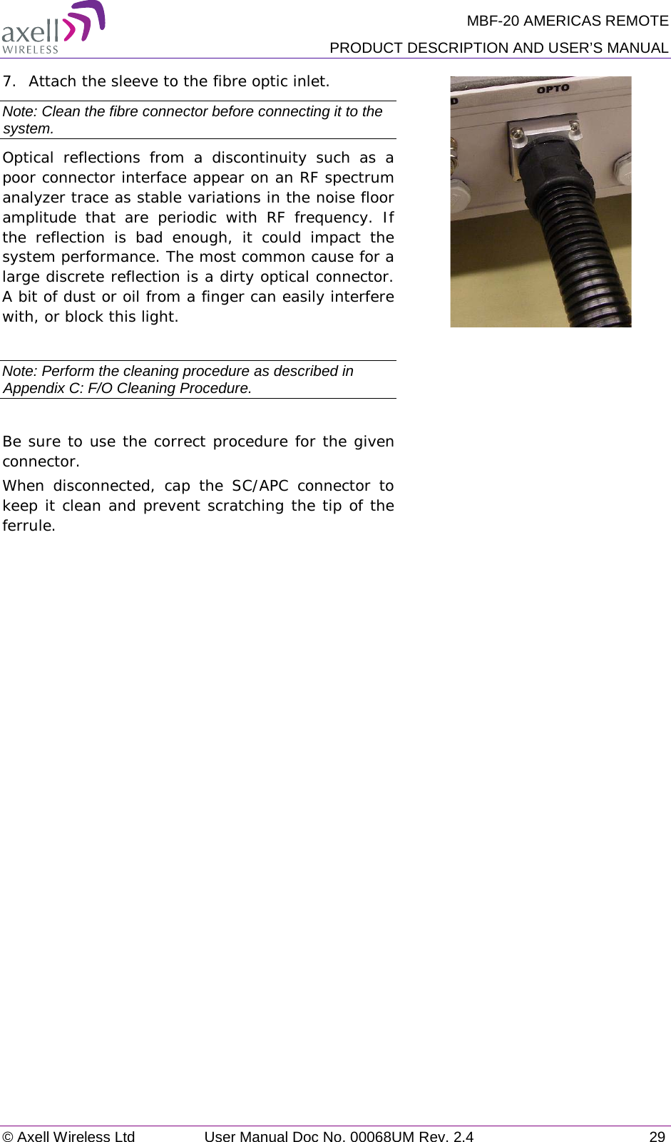 MBF-20 AMERICAS REMOTE PRODUCT DESCRIPTION AND USER’S MANUAL © Axell Wireless Ltd User Manual Doc No. 00068UM Rev. 2.4 29  7.  Attach the sleeve to the fibre optic inlet. Note: Clean the fibre connector before connecting it to the system. Optical reflections from a discontinuity such as a poor connector interface appear on an RF spectrum analyzer trace as stable variations in the noise floor amplitude that are periodic with RF frequency. If the reflection is bad enough, it could impact the system performance. The most common cause for a large discrete reflection is a dirty optical connector. A bit of dust or oil from a finger can easily interfere with, or block this light.   Note: Perform the cleaning procedure as described in Appendix C: F/O Cleaning Procedure.  Be sure to use the correct procedure for the given connector.  When disconnected, cap the SC/APC connector to keep it clean and prevent scratching the tip of the ferrule.     