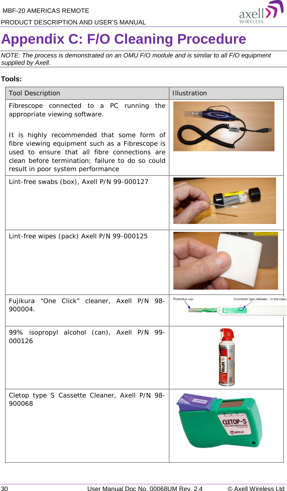  MBF-20 AMERICAS REMOTE PRODUCT DESCRIPTION AND USER’S MANUAL 30   User Manual Doc No. 00068UM Rev. 2.4 © Axell Wireless Ltd Appendix C: F/O Cleaning Procedure NOTE: The process is demonstrated on an OMU F/O module and is similar to all F/O equipment supplied by Axell. Tools: Tool Description Illustration Fibrescope connected to a PC running the appropriate viewing software.  It is highly recommended that some form of fibre viewing equipment such as a Fibrescope is used to ensure that all fibre connections are clean before termination; failure to do so could result in poor system performance  Lint-free swabs (box), Axell P/N 99-000127      Lint-free wipes (pack) Axell P/N 99-000125       Fujikura  “One Click” cleaner, Axell P/N 98-900004.   99% isopropyl alcohol (can), Axell P/N 99-000126      Cletop type S Cassette Cleaner, Axell P/N 98-900068       