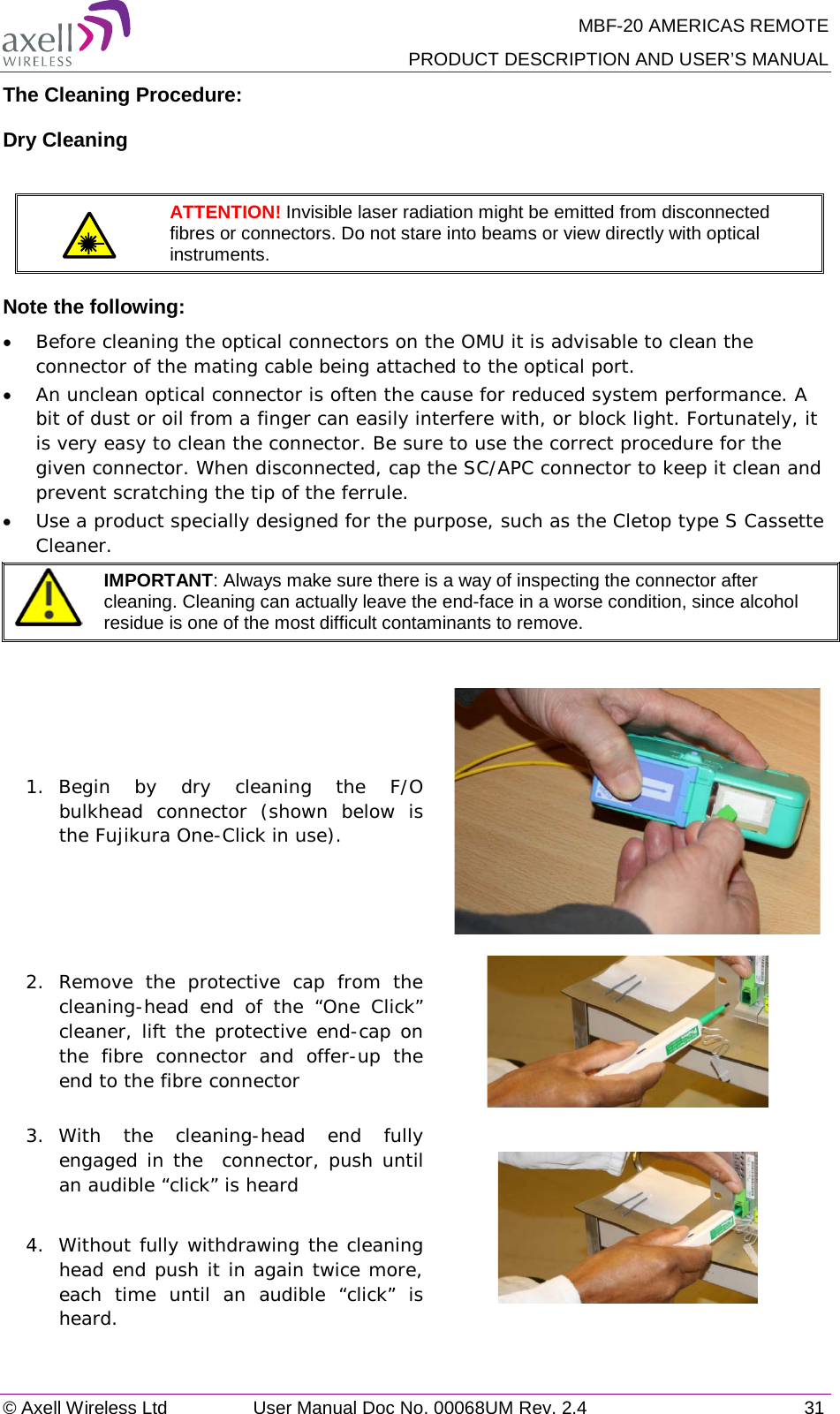 MBF-20 AMERICAS REMOTE PRODUCT DESCRIPTION AND USER’S MANUAL © Axell Wireless Ltd User Manual Doc No. 00068UM Rev. 2.4 31  The Cleaning Procedure: Dry Cleaning   ATTENTION! Invisible laser radiation might be emitted from disconnected fibres or connectors. Do not stare into beams or view directly with optical instruments. Note the following: • Before cleaning the optical connectors on the OMU it is advisable to clean the connector of the mating cable being attached to the optical port. • An unclean optical connector is often the cause for reduced system performance. A bit of dust or oil from a finger can easily interfere with, or block light. Fortunately, it is very easy to clean the connector. Be sure to use the correct procedure for the given connector. When disconnected, cap the SC/APC connector to keep it clean and prevent scratching the tip of the ferrule. • Use a product specially designed for the purpose, such as the Cletop type S Cassette Cleaner.  IMPORTANT: Always make sure there is a way of inspecting the connector after cleaning. Cleaning can actually leave the end-face in a worse condition, since alcohol residue is one of the most difficult contaminants to remove.  1.  Begin by dry cleaning the F/O bulkhead connector (shown below is the Fujikura One-Click in use).  2. Remove the protective cap from the cleaning-head end of the “One Click” cleaner, lift the protective end-cap on the fibre connector and offer-up the end to the fibre connector  3.  With the cleaning-head end fully engaged in the  connector, push until an audible “click” is heard  4.  Without fully withdrawing the cleaning head end push it in again twice more, each time until an audible “click” is heard.  