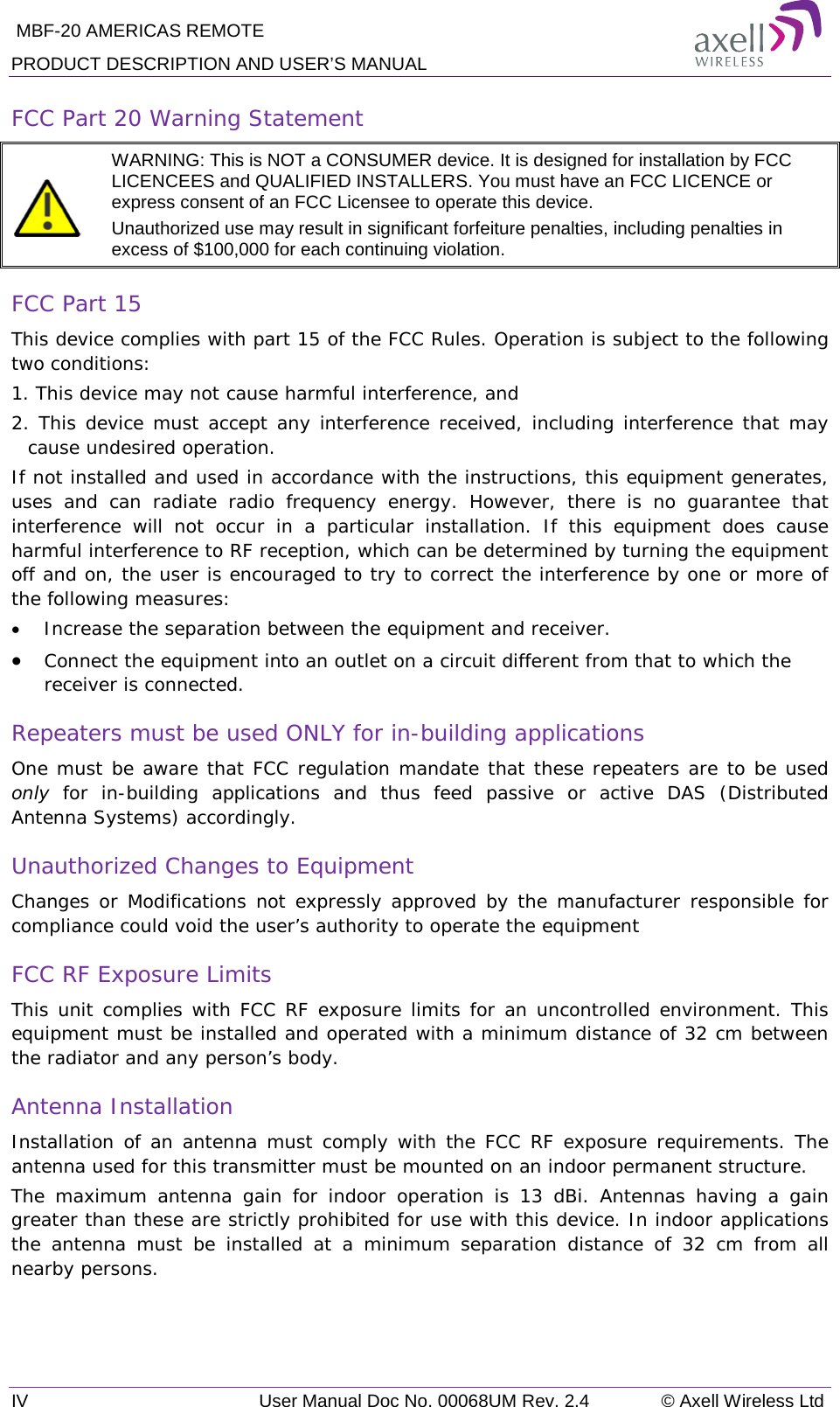  MBF-20 AMERICAS REMOTE PRODUCT DESCRIPTION AND USER’S MANUAL IV   User Manual Doc No. 00068UM Rev. 2.4 © Axell Wireless Ltd FCC Part 20 Warning Statement   WARNING: This is NOT a CONSUMER device. It is designed for installation by FCC LICENCEES and QUALIFIED INSTALLERS. You must have an FCC LICENCE or express consent of an FCC Licensee to operate this device.  Unauthorized use may result in significant forfeiture penalties, including penalties in excess of $100,000 for each continuing violation. FCC Part 15 This device complies with part 15 of the FCC Rules. Operation is subject to the following two conditions:  1. This device may not cause harmful interference, and   2. This device must accept any interference received, including interference that may cause undesired operation.  If not installed and used in accordance with the instructions, this equipment generates, uses and can radiate radio frequency energy. However, there is no guarantee that interference will not occur in a particular installation. If this equipment does cause harmful interference to RF reception, which can be determined by turning the equipment off and on, the user is encouraged to try to correct the interference by one or more of the following measures: • Increase the separation between the equipment and receiver. • Connect the equipment into an outlet on a circuit different from that to which the receiver is connected. Repeaters must be used ONLY for in-building applications One must be aware that FCC regulation mandate that these repeaters are to be used only  for in-building applications and thus feed passive or active DAS (Distributed Antenna Systems) accordingly.  Unauthorized Changes to Equipment Changes or Modifications not expressly approved by the manufacturer responsible for compliance could void the user’s authority to operate the equipment FCC RF Exposure Limits This unit complies with FCC RF exposure limits for an uncontrolled environment. This equipment must be installed and operated with a minimum distance of 32 cm between the radiator and any person’s body.   Antenna Installation Installation of an antenna must comply with the FCC RF exposure requirements. The antenna used for this transmitter must be mounted on an indoor permanent structure. The maximum antenna gain for indoor operation is 13 dBi.  Antennas having a gain greater than these are strictly prohibited for use with this device. In indoor applications the antenna must be installed at a minimum separation distance of 32  cm from all nearby persons.  