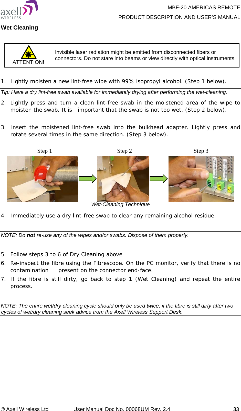 MBF-20 AMERICAS REMOTE PRODUCT DESCRIPTION AND USER’S MANUAL © Axell Wireless Ltd User Manual Doc No. 00068UM Rev. 2.4 33  Wet Cleaning  ATTENTION! Invisible laser radiation might be emitted from disconnected fibers or connectors. Do not stare into beams or view directly with optical instruments.  1.  Lightly moisten a new lint-free wipe with 99% isopropyl alcohol. (Step 1 below). Tip: Have a dry lint-free swab available for immediately drying after performing the wet-cleaning. 2.  Lightly press and turn a clean lint-free swab in the moistened area of the wipe to moisten the swab. It is  important that the swab is not too wet. (Step 2 below).  3.  Insert the moistened lint-free swab into the bulkhead adapter. Lightly press and rotate several times in the same direction. (Step 3 below).                              Wet-Cleaning Technique 4.  Immediately use a dry lint-free swab to clear any remaining alcohol residue.  NOTE: Do not re-use any of the wipes and/or swabs. Dispose of them properly.   5.  Follow steps 3 to 6 of Dry Cleaning above 6.  Re-inspect the fibre using the Fibrescope. On the PC monitor, verify that there is no contamination  present on the connector end-face. 7.  If the fibre is still dirty, go back to step 1 (Wet Cleaning) and repeat the entire process.   NOTE: The entire wet/dry cleaning cycle should only be used twice, if the fibre is still dirty after two cycles of wet/dry cleaning seek advice from the Axell Wireless Support Desk.  Step 1 Step 2 Step 3 