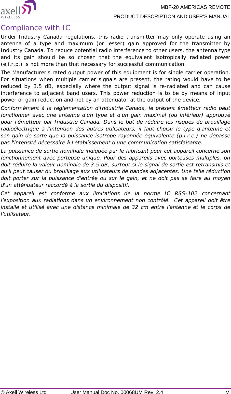 MBF-20 AMERICAS REMOTE PRODUCT DESCRIPTION AND USER’S MANUAL © Axell Wireless Ltd User Manual Doc No. 00068UM Rev. 2.4  V  Compliance with IC Under Industry Canada regulations, this radio transmitter may only operate using an antenna of a type and maximum (or lesser) gain approved for the transmitter by Industry Canada. To reduce potential radio interference to other users, the antenna type and its gain should be so chosen that the equivalent isotropically radiated power (e.i.r.p.) is not more than that necessary for successful communication. The Manufacturer&apos;s rated output power of this equipment is for single carrier operation. For situations when multiple carrier signals are present, the rating would have to be reduced by 3.5 dB, especially where the output signal is re-radiated and can cause interference to adjacent band users. This power reduction is to be by means of input power or gain reduction and not by an attenuator at the output of the device. Conformément à la réglementation d&apos;Industrie Canada, le présent émetteur radio peut fonctionner avec une antenne d&apos;un type et d&apos;un gain maximal (ou inférieur) approuvé pour l&apos;émetteur par Industrie Canada. Dans le but de réduire les risques de brouillage radioélectrique à l&apos;intention des autres utilisateurs, il faut choisir le type d&apos;antenne et son gain de sorte que la puissance isotrope rayonnée équivalente (p.i.r.e.) ne dépasse pas l&apos;intensité nécessaire à l&apos;établissement d&apos;une communication satisfaisante. La puissance de sortie nominale indiquée par le fabricant pour cet appareil concerne son fonctionnement avec porteuse unique. Pour des appareils avec porteuses multiples, on doit réduire la valeur nominale de 3.5 dB, surtout si le signal de sortie est retransmis et qu&apos;il peut causer du brouillage aux utilisateurs de bandes adjacentes. Une telle réduction doit porter sur la puissance d&apos;entrée ou sur le gain, et ne doit pas se faire au moyen d&apos;un atténuateur raccordé à la sortie du dispositif.  Cet appareil est conforme aux limitations de la norme IC RSS-102 concernant l’exposition aux radiations dans un environnement non contrôlé.  Cet appareil doit être installé et utilisé avec une distance minimale de 32 cm entre l’antenne et le corps de l’utilisateur.  