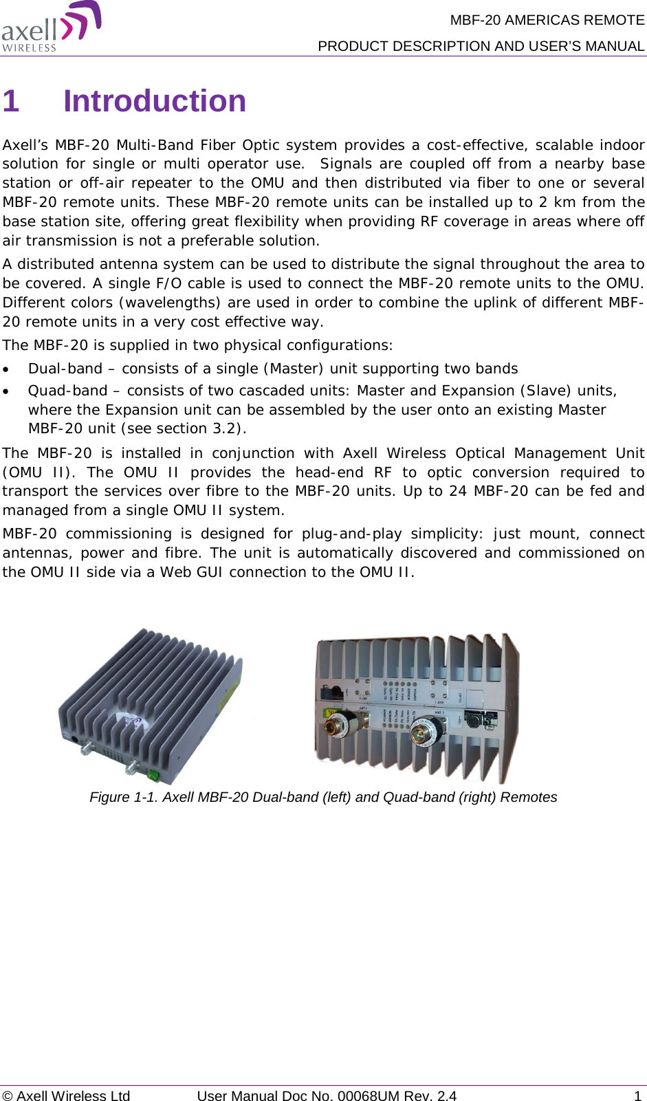 MBF-20 AMERICAS REMOTE PRODUCT DESCRIPTION AND USER’S MANUAL © Axell Wireless Ltd User Manual Doc No. 00068UM Rev. 2.4  1  1  Introduction  Axell’s MBF-20 Multi-Band Fiber Optic system provides a cost-effective, scalable indoor solution for single or multi operator use.  Signals are coupled off from a nearby base station or off-air repeater to the OMU and then distributed via fiber to one or several MBF-20 remote units. These MBF-20 remote units can be installed up to 2 km from the base station site, offering great flexibility when providing RF coverage in areas where off air transmission is not a preferable solution.  A distributed antenna system can be used to distribute the signal throughout the area to be covered. A single F/O cable is used to connect the MBF-20 remote units to the OMU. Different colors (wavelengths) are used in order to combine the uplink of different MBF-20 remote units in a very cost effective way.  The MBF-20 is supplied in two physical configurations:  • Dual-band – consists of a single (Master) unit supporting two bands  • Quad-band – consists of two cascaded units: Master and Expansion (Slave) units, where the Expansion unit can be assembled by the user onto an existing Master MBF-20 unit (see section  3.2). The MBF-20 is installed in conjunction with Axell Wireless Optical Management Unit (OMU II). The OMU II provides the head-end RF to optic conversion required to transport the services over fibre to the MBF-20 units. Up to 24 MBF-20 can be fed and managed from a single OMU II system. MBF-20 commissioning is designed for plug-and-play  simplicity:  just mount, connect antennas, power and fibre. The unit is automatically discovered and commissioned on the OMU II side via a Web GUI connection to the OMU II.                                                                                                          Figure  1-1. Axell MBF-20 Dual-band (left) and Quad-band (right) Remotes    