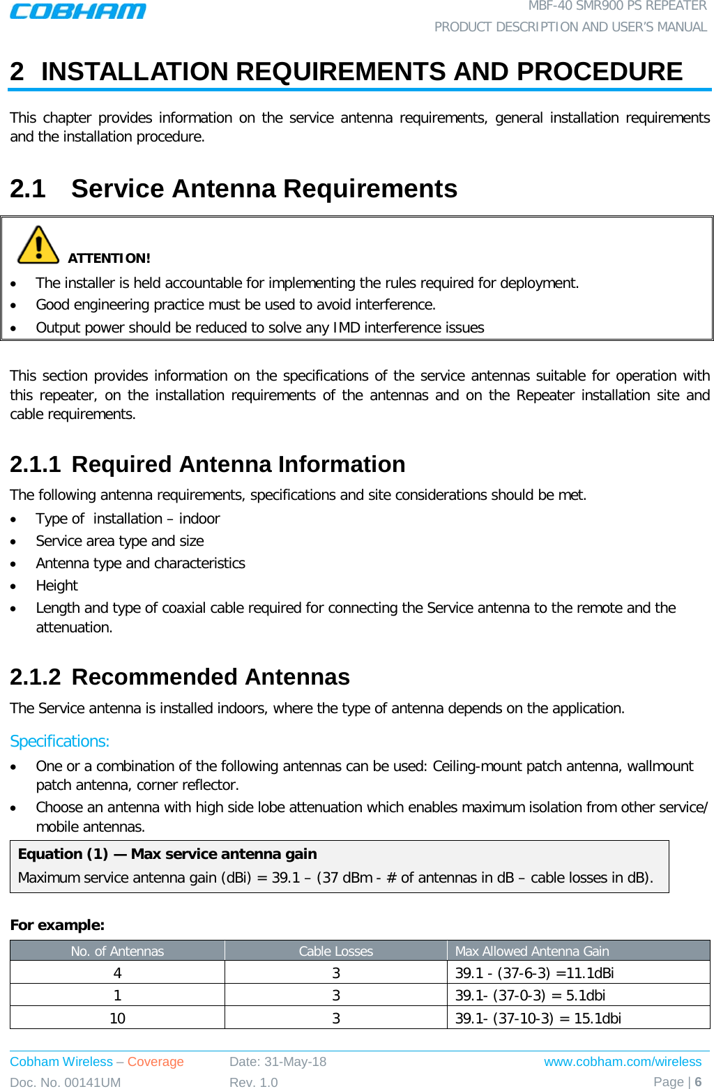  MBF-40 SMR900 PS REPEATER PRODUCT DESCRIPTION AND USER’S MANUAL Cobham Wireless – Coverage Date: 31-May-18 www.cobham.com/wireless Doc. No. 00141UM Rev. 1.0 Page | 6  2  INSTALLATION REQUIREMENTS AND PROCEDURE This chapter provides information on the service antenna requirements, general installation requirements and the installation procedure.  2.1  Service Antenna Requirements  ATTENTION! • The installer is held accountable for implementing the rules required for deployment.  • Good engineering practice must be used to avoid interference.   • Output power should be reduced to solve any IMD interference issues  This section provides information on the specifications of the service antennas suitable for operation with this repeater, on the installation requirements of the antennas and on the Repeater installation site and cable requirements. 2.1.1 Required Antenna Information  The following antenna requirements, specifications and site considerations should be met. • Type of  installation – indoor  • Service area type and size  • Antenna type and characteristics • Height • Length and type of coaxial cable required for connecting the Service antenna to the remote and the attenuation. 2.1.2 Recommended Antennas  The Service antenna is installed indoors, where the type of antenna depends on the application. Specifications: • One or a combination of the following antennas can be used: Ceiling-mount patch antenna, wallmount patch antenna, corner reflector. • Choose an antenna with high side lobe attenuation which enables maximum isolation from other service/ mobile antennas. Equation (1) — Max service antenna gain Maximum service antenna gain (dBi) = 39.1 – (37 dBm - # of antennas in dB – cable losses in dB).  For example: No. of Antennas Cable Losses Max Allowed Antenna Gain 4  3  39.1 - (37-6-3) =11.1dBi 1  3  39.1- (37-0-3) = 5.1dbi 10  3  39.1- (37-10-3) = 15.1dbi  