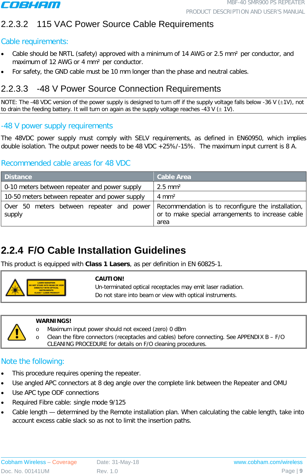  MBF-40 SMR900 PS REPEATER PRODUCT DESCRIPTION AND USER’S MANUAL Cobham Wireless – Coverage Date: 31-May-18 www.cobham.com/wireless Doc. No. 00141UM Rev. 1.0 Page | 9  2.2.3.2  115 VAC Power Source Cable Requirements Cable requirements:  • Cable should be NRTL (safety) approved with a minimum of 14 AWG or 2.5 mm² per conductor, and maximum of 12 AWG or 4 mm² per conductor. • For safety, the GND cable must be 10 mm longer than the phase and neutral cables. 2.2.3.3  -48 V Power Source Connection Requirements NOTE: The -48 VDC version of the power supply is designed to turn off if the supply voltage falls below -36 V (±1V), not to drain the feeding battery. It will turn on again as the supply voltage reaches -43 V (± 1V). -48 V power supply requirements The 48VDC power supply must comply with SELV requirements, as defined in EN60950, which implies double isolation. The output power needs to be 48 VDC +25%/-15%.  The maximum input current is 8 A. Recommended cable areas for 48 VDC Distance Cable Area 0-10 meters between repeater and power supply  2.5 mm² 10-50 meters between repeater and power supply 4 mm² Over 50 meters between repeater and power supply  Recommendation is to reconfigure the installation, or to make special arrangements to increase cable area  2.2.4 F/O Cable Installation Guidelines This product is equipped with Class 1 Lasers, as per definition in EN 60825-1.   CAUTION! Un-terminated optical receptacles may emit laser radiation.  Do not stare into beam or view with optical instruments.   WARNINGS! o Maximum input power should not exceed (zero) 0 dBm o Clean the fibre connectors (receptacles and cables) before connecting. See APPENDIX B – F/O CLEANING PROCEDURE for details on F/O cleaning procedures. Note the following: • This procedure requires opening the repeater. • Use angled APC connectors at 8 deg angle over the complete link between the Repeater and OMU • Use APC type ODF connections • Required Fibre cable: single mode 9/125 • Cable length — determined by the Remote installation plan. When calculating the cable length, take into account excess cable slack so as not to limit the insertion paths. 