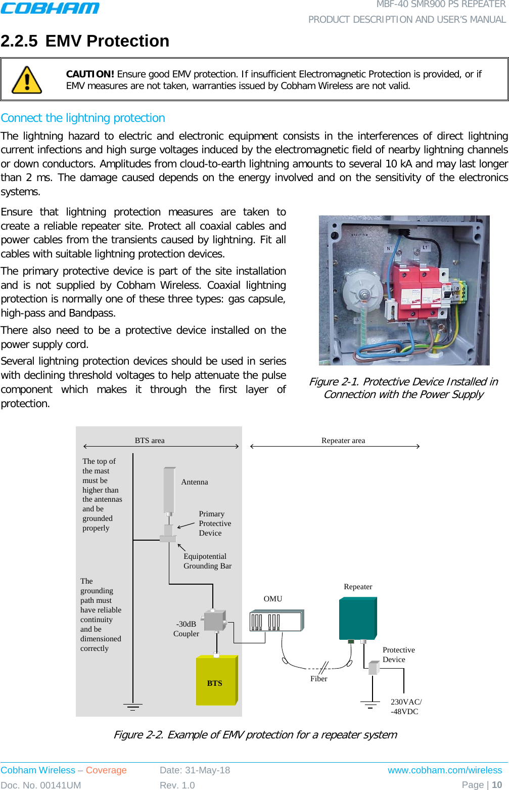  MBF-40 SMR900 PS REPEATER PRODUCT DESCRIPTION AND USER’S MANUAL Cobham Wireless – Coverage Date: 31-May-18 www.cobham.com/wireless Doc. No. 00141UM Rev. 1.0 Page | 10  2.2.5 EMV Protection  CAUTION! Ensure good EMV protection. If insufficient Electromagnetic Protection is provided, or if EMV measures are not taken, warranties issued by Cobham Wireless are not valid. Connect the lightning protection The lightning hazard to electric and electronic equipment consists in the interferences of direct lightning current infections and high surge voltages induced by the electromagnetic field of nearby lightning channels or down conductors. Amplitudes from cloud-to-earth lightning amounts to several 10 kA and may last longer than 2 ms. The damage caused depends on the energy involved and on the sensitivity of the electronics systems. Ensure that lightning protection measures are taken to create a reliable repeater site. Protect all coaxial cables and power cables from the transients caused by lightning. Fit all cables with suitable lightning protection devices. The primary protective device is part of the site installation and is not supplied by Cobham Wireless. Coaxial lightning protection is normally one of these three types: gas capsule, high-pass and Bandpass. There also need to be a protective device installed on the power supply cord. Several lightning protection devices should be used in series with declining threshold voltages to help attenuate the pulse component which makes it through the first layer of protection.  Figure  2-1. Protective Device Installed in Connection with the Power Supply  Figure  2-2. Example of EMV protection for a repeater system RepeaterFiberBTS-30dB CouplerOMUAntennaPrimary Protective DeviceEquipotential Grounding Bar230VAC/-48VDCProtective DeviceThe top of the mast must be higher than the antennas and be grounded properlyThe grounding path must have reliable continuity and be dimensioned correctlyBTS area Repeater area