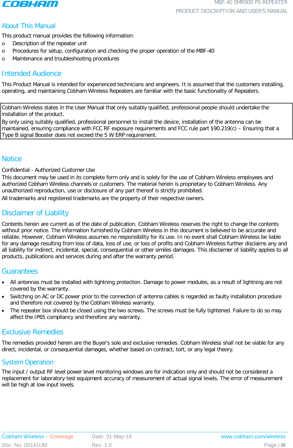  MBF-40 SMR900 PS REPEATER  PRODUCT DESCRIPTION AND USER’S MANUAL Cobham Wireless – Coverage Date: 31-May-18 www.cobham.com/wireless Doc. No. 00141UM Rev. 1.0 Page | III  About This Manual This product manual provides the following information: o Description of the repeater unit  o Procedures for setup, configuration and checking the proper operation of the MBF-40 o Maintenance and troubleshooting procedures  Intended Audience This Product Manual is intended for experienced technicians and engineers. It is assumed that the customers installing, operating, and maintaining Cobham Wireless Repeaters are familiar with the basic functionality of Repeaters.  Cobham Wireless states in the User Manual that only suitably qualified, professional people should undertake the installation of the product. By only using suitably qualified, professional personnel to install the device, installation of the antenna can be maintained, ensuring compliance with FCC RF exposure requirements and FCC rule part §90.219(c) – Ensuring that a Type B signal Booster does not exceed the 5 W ERP requirement.  Notice Confidential - Authorized Customer Use This document may be used in its complete form only and is solely for the use of Cobham Wireless employees and authorized Cobham Wireless channels or customers. The material herein is proprietary to Cobham Wireless. Any unauthorized reproduction, use or disclosure of any part thereof is strictly prohibited. All trademarks and registered trademarks are the property of their respective owners. Disclaimer of Liability Contents herein are current as of the date of publication. Cobham Wireless reserves the right to change the contents without prior notice. The information furnished by Cobham Wireless in this document is believed to be accurate and reliable. However, Cobham Wireless assumes no responsibility for its use. In no event shall Cobham Wireless be liable for any damage resulting from loss of data, loss of use, or loss of profits and Cobham Wireless further disclaims any and all liability for indirect, incidental, special, consequential or other similes damages. This disclaimer of liability applies to all products, publications and services during and after the warranty period. Guarantees • All antennas must be installed with lightning protection. Damage to power modules, as a result of lightning are not covered by the warranty. • Switching on AC or DC power prior to the connection of antenna cables is regarded as faulty installation procedure and therefore not covered by the Cobham Wireless warranty. • The repeater box should be closed using the two screws. The screws must be fully tightened. Failure to do so may affect the IP65 compliancy and therefore any warranty. Exclusive Remedies The remedies provided herein are the Buyer’s sole and exclusive remedies. Cobham Wireless shall not be viable for any direct, incidental, or consequential damages, whether based on contract, tort, or any legal theory. System Operation The input / output RF level power level monitoring windows are for indication only and should not be considered a replacement for laboratory test equipment accuracy of measurement of actual signal levels. The error of measurement will be high at low input levels. 