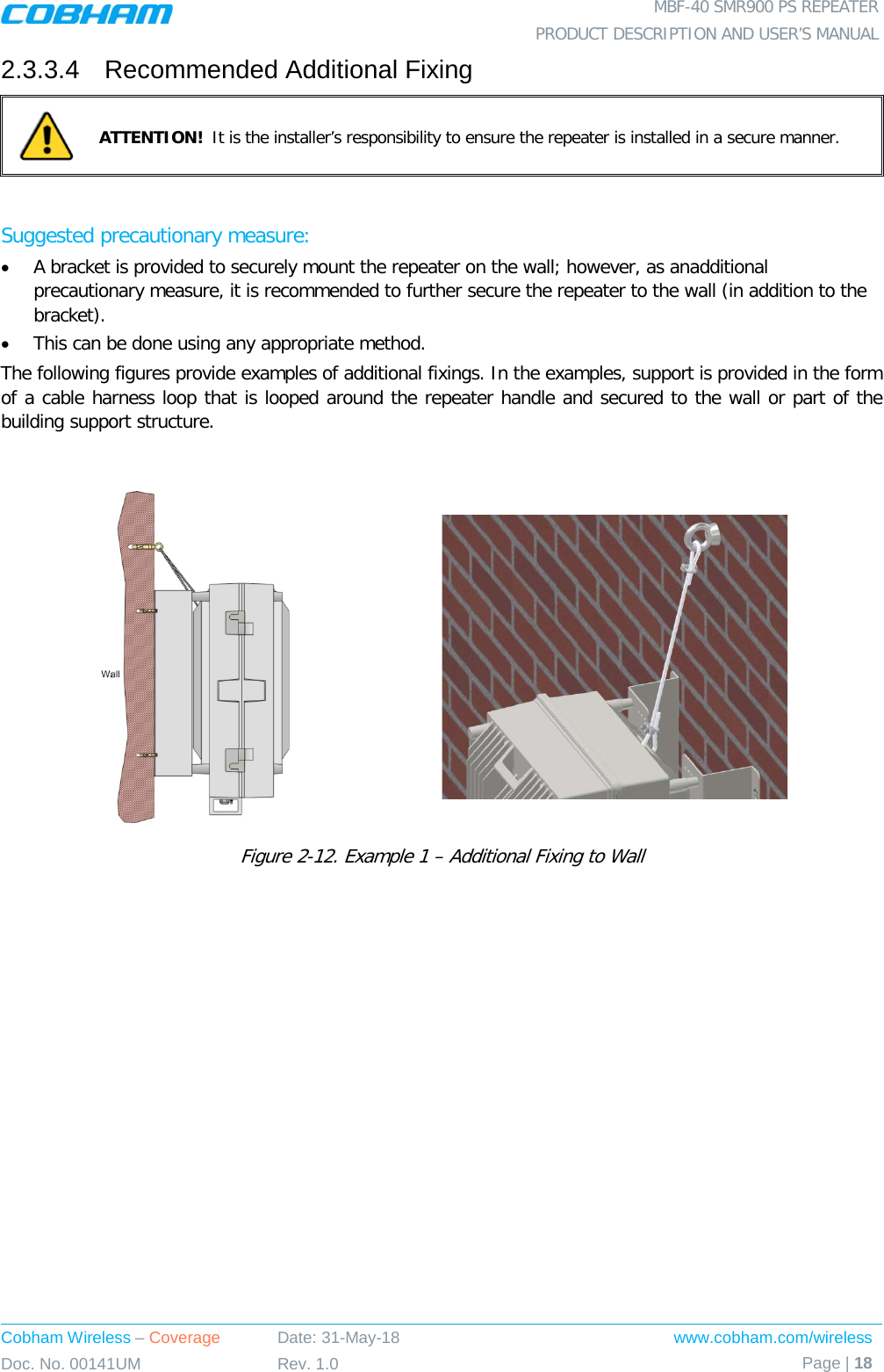  MBF-40 SMR900 PS REPEATER PRODUCT DESCRIPTION AND USER’S MANUAL Cobham Wireless – Coverage Date: 31-May-18 www.cobham.com/wireless Doc. No. 00141UM Rev. 1.0 Page | 18  2.3.3.4  Recommended Additional Fixing  ATTENTION!  It is the installer’s responsibility to ensure the repeater is installed in a secure manner.   Suggested precautionary measure:  • A bracket is provided to securely mount the repeater on the wall; however, as anadditional precautionary measure, it is recommended to further secure the repeater to the wall (in addition to the bracket).  • This can be done using any appropriate method. The following figures provide examples of additional fixings. In the examples, support is provided in the form of a cable harness loop that is looped around the repeater handle and secured to the wall or part of the building support structure.    Figure  2-12. Example 1 – Additional Fixing to Wall  