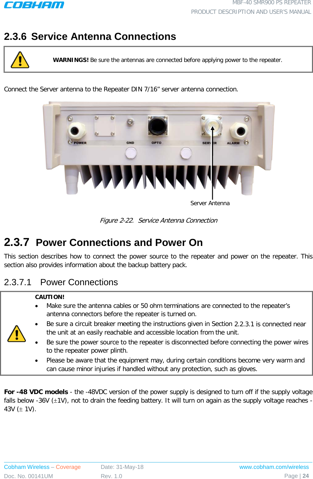  MBF-40 SMR900 PS REPEATER PRODUCT DESCRIPTION AND USER’S MANUAL Cobham Wireless – Coverage Date: 31-May-18 www.cobham.com/wireless Doc. No. 00141UM Rev. 1.0 Page | 24  2.3.6 Service Antenna Connections  WARNINGS! Be sure the antennas are connected before applying power to the repeater.  Connect the Server antenna to the Repeater DIN 7/16” server antenna connection.    Figure  2-22.  Service Antenna Connection 2.3.7  Power Connections and Power On This section describes how to connect the power source to the repeater and power on the repeater. This section also provides information about the backup battery pack. 2.3.7.1  Power Connections  CAUTION! • Make sure the antenna cables or 50 ohm terminations are connected to the repeater’s antenna connectors before the repeater is turned on.  • Be sure a circuit breaker meeting the instructions given in Section  2.2.3.1 is connected near the unit at an easily reachable and accessible location from the unit. • Be sure the power source to the repeater is disconnected before connecting the power wires to the repeater power plinth. • Please be aware that the equipment may, during certain conditions become very warm and can cause minor injuries if handled without any protection, such as gloves.  For -48 VDC models - the -48VDC version of the power supply is designed to turn off if the supply voltage falls below -36V (±1V), not to drain the feeding battery. It will turn on again as the supply voltage reaches -43V (± 1V). Server Antenna 