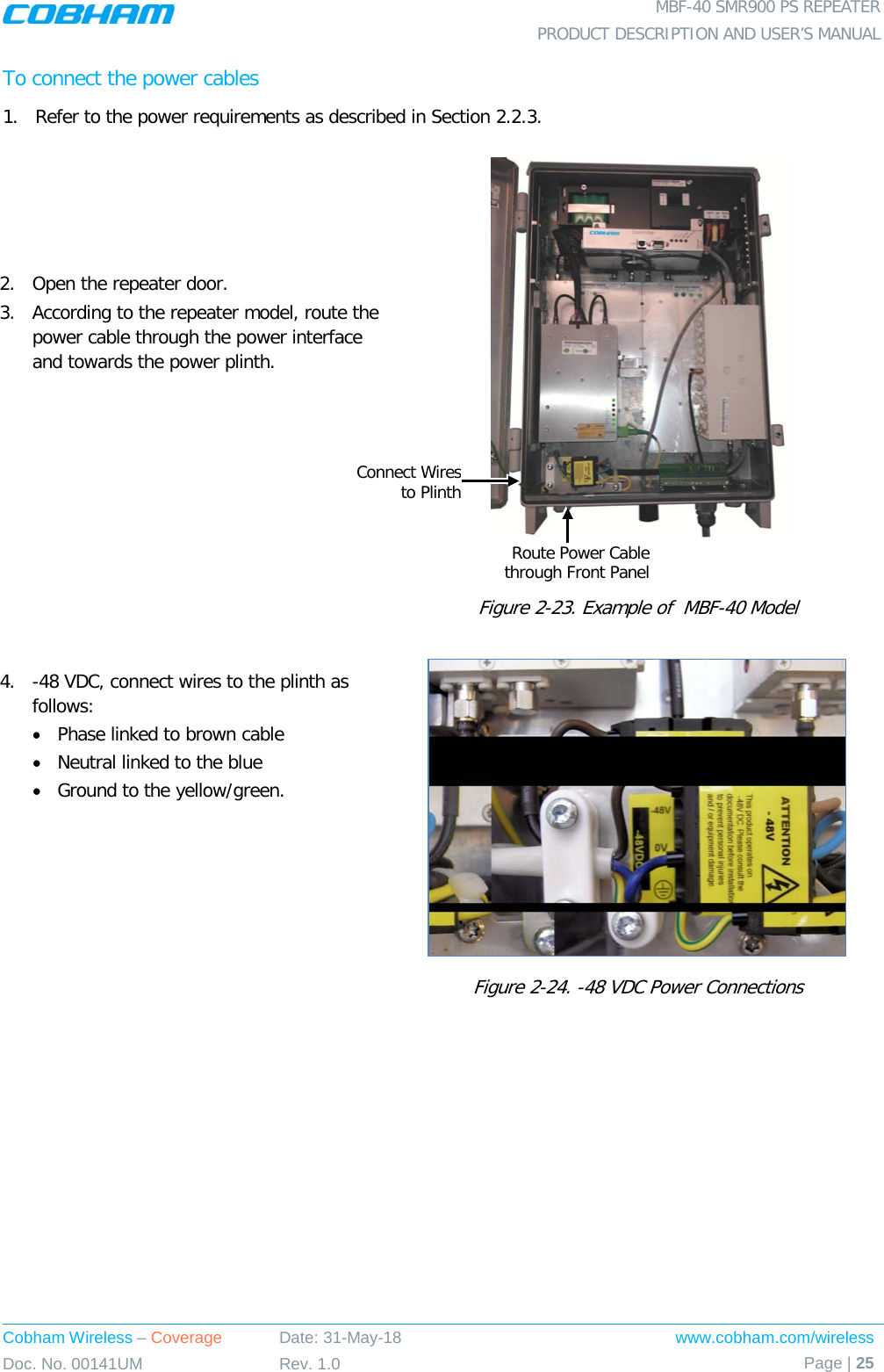  MBF-40 SMR900 PS REPEATER PRODUCT DESCRIPTION AND USER’S MANUAL Cobham Wireless – Coverage Date: 31-May-18 www.cobham.com/wireless Doc. No. 00141UM Rev. 1.0 Page | 25  To connect the power cables 1.  Refer to the power requirements as described in Section  2.2.3. 2.  Open the repeater door. 3.  According to the repeater model, route the power cable through the power interface and towards the power plinth.       Figure  2-23. Example of  MBF-40 Model  4.  -48 VDC, connect wires to the plinth as follows:  • Phase linked to brown cable • Neutral linked to the blue • Ground to the yellow/green.  Figure  2-24. -48 VDC Power Connections Route Power Cable through Front Panel Connect Wires to Plinth 