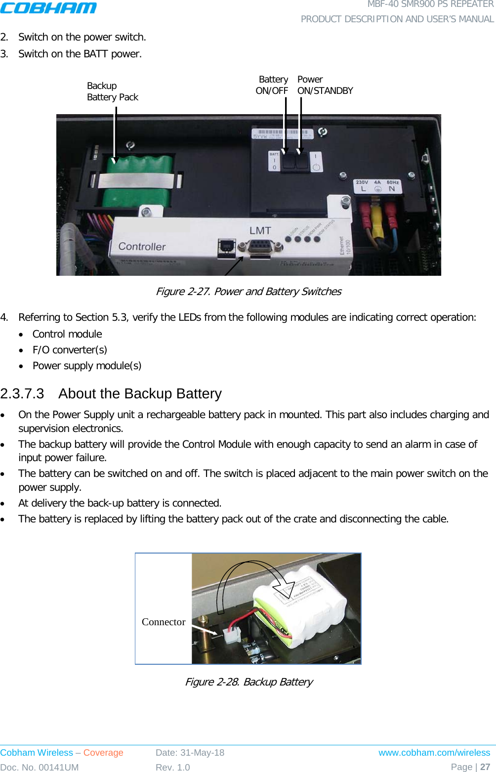  MBF-40 SMR900 PS REPEATER PRODUCT DESCRIPTION AND USER’S MANUAL Cobham Wireless – Coverage Date: 31-May-18 www.cobham.com/wireless Doc. No. 00141UM Rev. 1.0 Page | 27  2.  Switch on the power switch. 3.  Switch on the BATT power.     Figure  2-27. Power and Battery Switches 4.  Referring to Section  5.3, verify the LEDs from the following modules are indicating correct operation:  • Control module • F/O converter(s) • Power supply module(s) 2.3.7.3  About the Backup Battery • On the Power Supply unit a rechargeable battery pack in mounted. This part also includes charging and supervision electronics.  • The backup battery will provide the Control Module with enough capacity to send an alarm in case of input power failure.  • The battery can be switched on and off. The switch is placed adjacent to the main power switch on the power supply. • At delivery the back-up battery is connected.  • The battery is replaced by lifting the battery pack out of the crate and disconnecting the cable.   Figure  2-28. Backup Battery    ConnectorBackup Battery Pack Battery ON/OFF Power ON/STANDBY 
