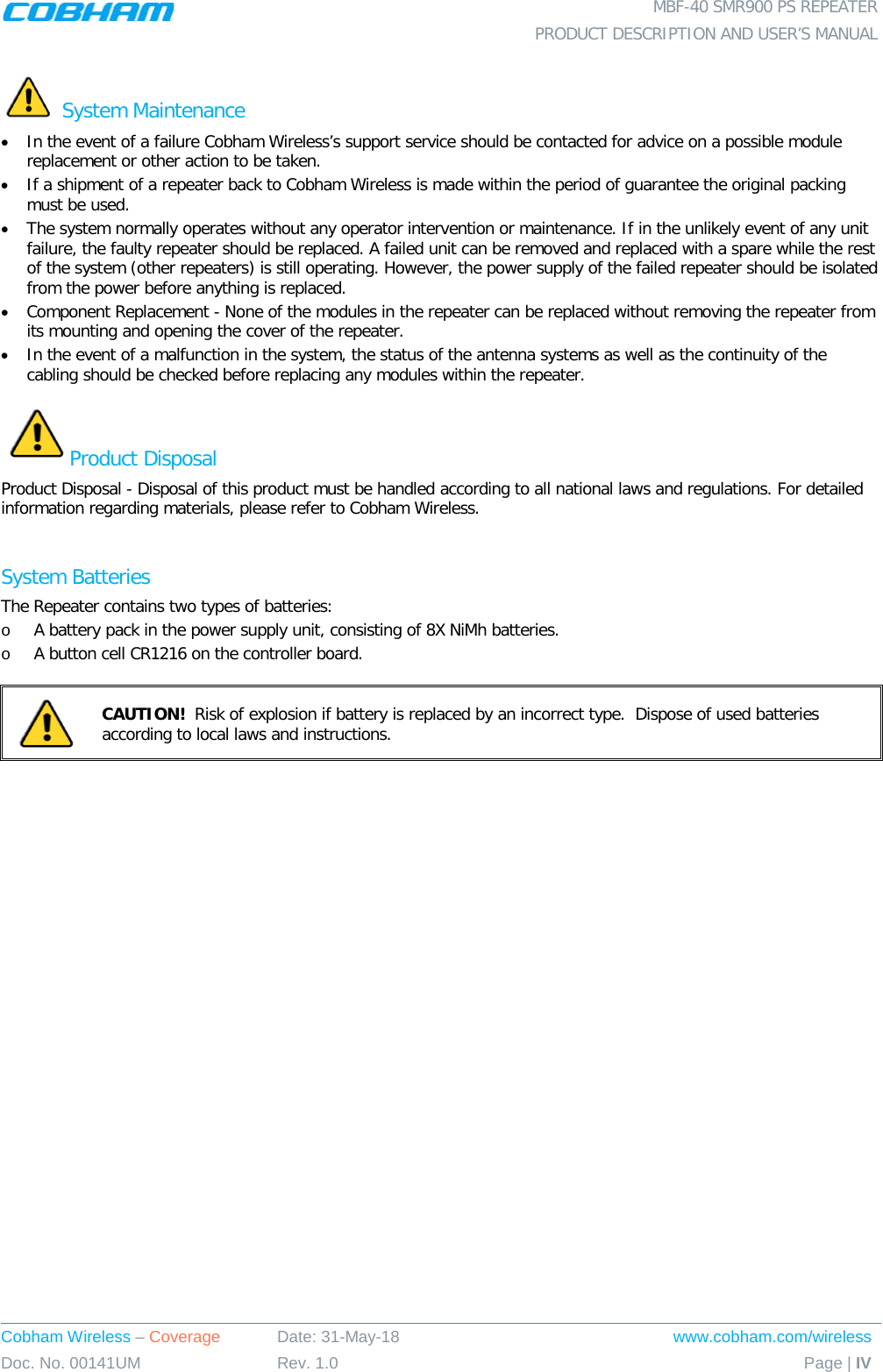  MBF-40 SMR900 PS REPEATER  PRODUCT DESCRIPTION AND USER’S MANUAL Cobham Wireless – Coverage Date: 31-May-18 www.cobham.com/wireless Doc. No. 00141UM Rev. 1.0 Page | IV   System Maintenance • In the event of a failure Cobham Wireless’s support service should be contacted for advice on a possible module replacement or other action to be taken. • If a shipment of a repeater back to Cobham Wireless is made within the period of guarantee the original packing must be used. • The system normally operates without any operator intervention or maintenance. If in the unlikely event of any unit failure, the faulty repeater should be replaced. A failed unit can be removed and replaced with a spare while the rest of the system (other repeaters) is still operating. However, the power supply of the failed repeater should be isolated from the power before anything is replaced. • Component Replacement - None of the modules in the repeater can be replaced without removing the repeater from its mounting and opening the cover of the repeater.  • In the event of a malfunction in the system, the status of the antenna systems as well as the continuity of the cabling should be checked before replacing any modules within the repeater. Product Disposal Product Disposal - Disposal of this product must be handled according to all national laws and regulations. For detailed information regarding materials, please refer to Cobham Wireless.  System Batteries The Repeater contains two types of batteries: o A battery pack in the power supply unit, consisting of 8X NiMh batteries. o A button cell CR1216 on the controller board.   CAUTION!  Risk of explosion if battery is replaced by an incorrect type.  Dispose of used batteries according to local laws and instructions.   