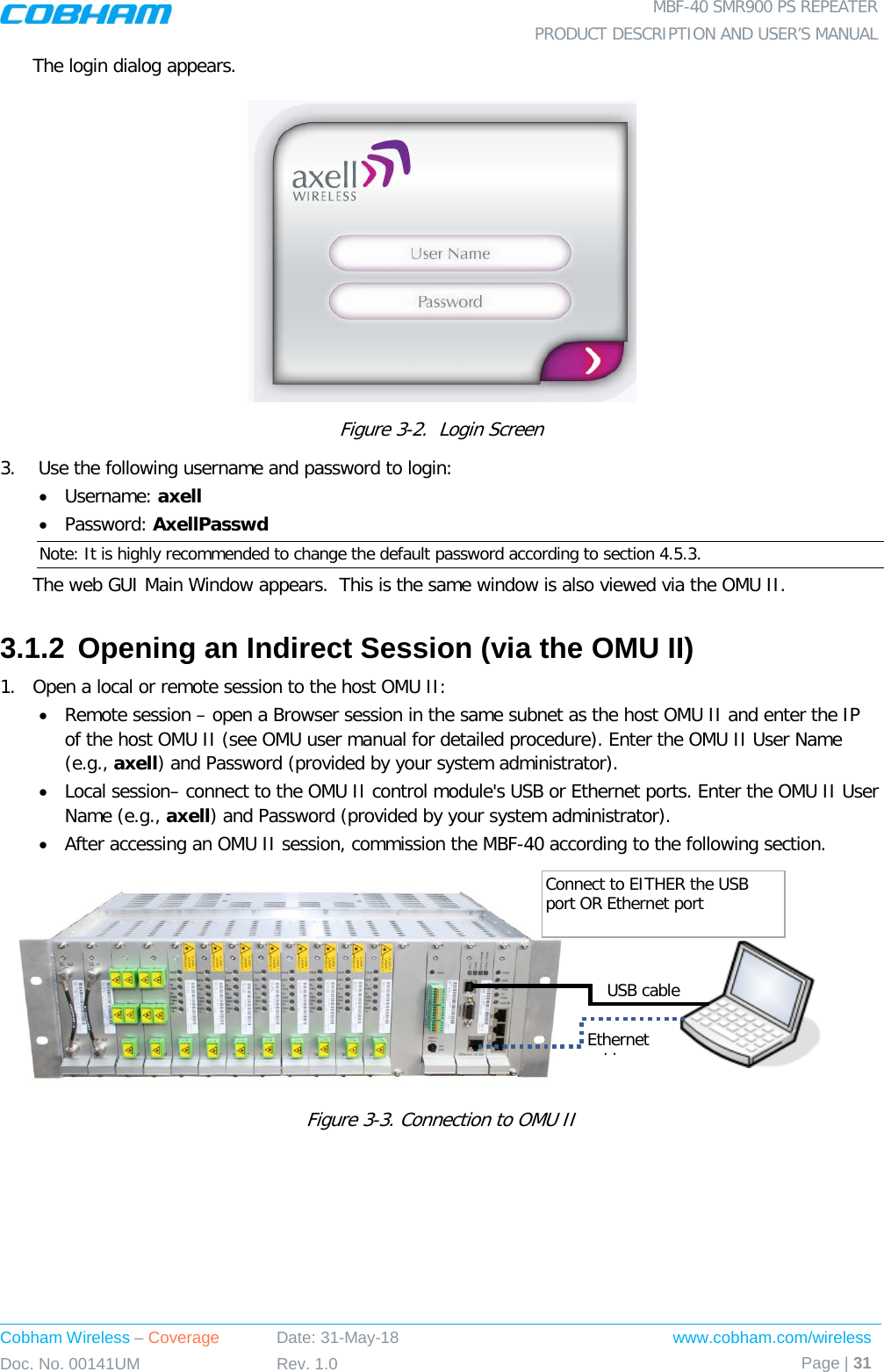  MBF-40 SMR900 PS REPEATER PRODUCT DESCRIPTION AND USER’S MANUAL Cobham Wireless – Coverage Date: 31-May-18 www.cobham.com/wireless Doc. No. 00141UM Rev. 1.0 Page | 31  The login dialog appears.  Figure  3-2.  Login Screen 3.   Use the following username and password to login: • Username: axell • Password: AxellPasswd Note: It is highly recommended to change the default password according to section  4.5.3. The web GUI Main Window appears.  This is the same window is also viewed via the OMU II. 3.1.2 Opening an Indirect Session (via the OMU II) 1.  Open a local or remote session to the host OMU II: • Remote session – open a Browser session in the same subnet as the host OMU II and enter the IP of the host OMU II (see OMU user manual for detailed procedure). Enter the OMU II User Name (e.g., axell) and Password (provided by your system administrator). • Local session– connect to the OMU II control module&apos;s USB or Ethernet ports. Enter the OMU II User Name (e.g., axell) and Password (provided by your system administrator). • After accessing an OMU II session, commission the MBF-40 according to the following section.           Figure  3-3. Connection to OMU II   USB cable Ethernet bl  Connect to EITHER the USB port OR Ethernet port 