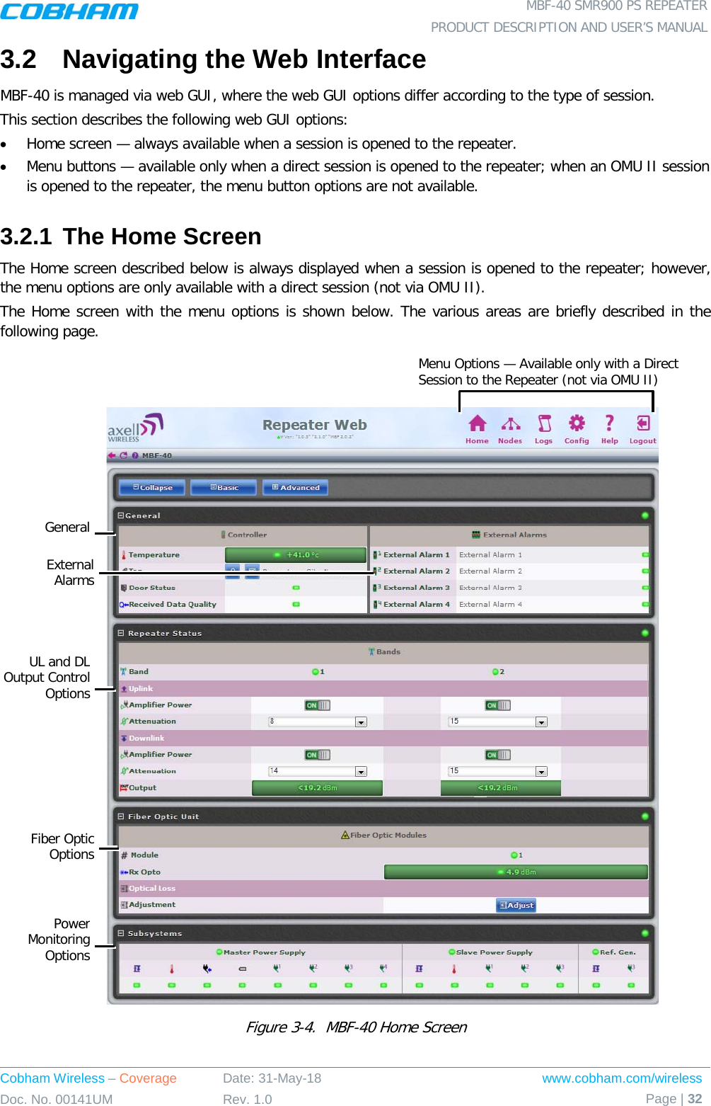  MBF-40 SMR900 PS REPEATER PRODUCT DESCRIPTION AND USER’S MANUAL Cobham Wireless – Coverage Date: 31-May-18 www.cobham.com/wireless Doc. No. 00141UM Rev. 1.0 Page | 32  3.2  Navigating the Web Interface MBF-40 is managed via web GUI, where the web GUI options differ according to the type of session. This section describes the following web GUI options: • Home screen — always available when a session is opened to the repeater. • Menu buttons — available only when a direct session is opened to the repeater; when an OMU II session is opened to the repeater, the menu button options are not available. 3.2.1 The Home Screen The Home screen described below is always displayed when a session is opened to the repeater; however, the menu options are only available with a direct session (not via OMU II). The Home screen with the menu options is shown below. The various areas are briefly described in the following page.     Figure  3-4.  MBF-40 Home Screen  Menu Options — Available only with a Direct Session to the Repeater (not via OMU II) General External Alarms UL and DL Output Control Options Fiber Optic Options Power Monitoring Options 