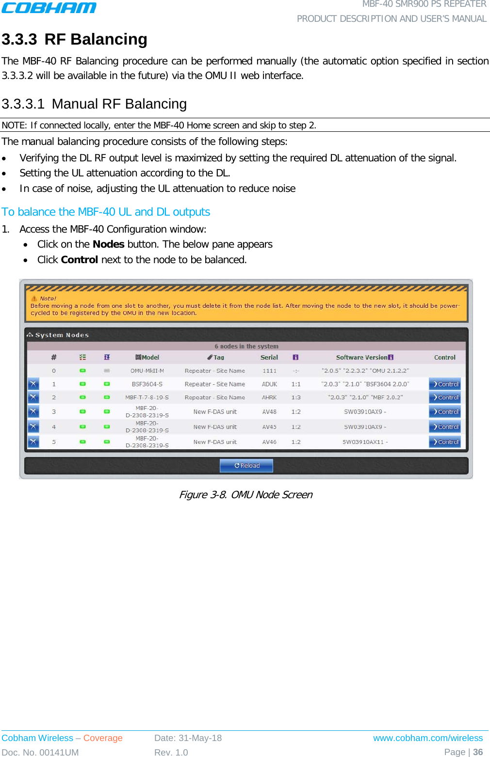  MBF-40 SMR900 PS REPEATER PRODUCT DESCRIPTION AND USER’S MANUAL Cobham Wireless – Coverage Date: 31-May-18 www.cobham.com/wireless Doc. No. 00141UM Rev. 1.0 Page | 36  3.3.3 RF Balancing The MBF-40 RF Balancing procedure can be performed manually (the automatic option specified in section  3.3.3.2 will be available in the future) via the OMU II web interface. 3.3.3.1  Manual RF Balancing NOTE: If connected locally, enter the MBF-40 Home screen and skip to step 2. The manual balancing procedure consists of the following steps: • Verifying the DL RF output level is maximized by setting the required DL attenuation of the signal. • Setting the UL attenuation according to the DL. • In case of noise, adjusting the UL attenuation to reduce noise To balance the MBF-40 UL and DL outputs 1.  Access the MBF-40 Configuration window: • Click on the Nodes button. The below pane appears • Click Control next to the node to be balanced.  Figure  3-8. OMU Node Screen   