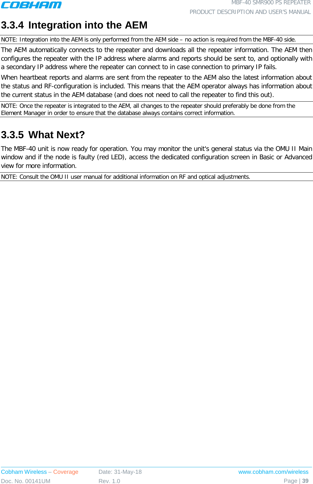  MBF-40 SMR900 PS REPEATER PRODUCT DESCRIPTION AND USER’S MANUAL Cobham Wireless – Coverage Date: 31-May-18 www.cobham.com/wireless Doc. No. 00141UM Rev. 1.0 Page | 39  3.3.4 Integration into the AEM NOTE: Integration into the AEM is only performed from the AEM side – no action is required from the MBF-40 side. The AEM automatically connects to the repeater and downloads all the repeater information. The AEM then configures the repeater with the IP address where alarms and reports should be sent to, and optionally with a secondary IP address where the repeater can connect to in case connection to primary IP fails. When heartbeat reports and alarms are sent from the repeater to the AEM also the latest information about the status and RF-configuration is included. This means that the AEM operator always has information about the current status in the AEM database (and does not need to call the repeater to find this out). NOTE: Once the repeater is integrated to the AEM, all changes to the repeater should preferably be done from the Element Manager in order to ensure that the database always contains correct information. 3.3.5 What Next? The MBF-40 unit is now ready for operation. You may monitor the unit&apos;s general status via the OMU II Main window and if the node is faulty (red LED), access the dedicated configuration screen in Basic or Advanced view for more information. NOTE: Consult the OMU II user manual for additional information on RF and optical adjustments. 