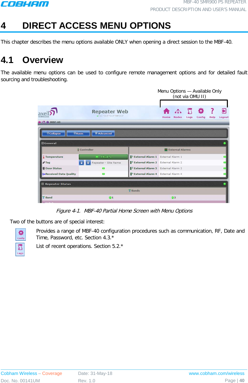  MBF-40 SMR900 PS REPEATER PRODUCT DESCRIPTION AND USER’S MANUAL Cobham Wireless – Coverage Date: 31-May-18 www.cobham.com/wireless Doc. No. 00141UM Rev. 1.0 Page | 40  4  DIRECT ACCESS MENU OPTIONS  This chapter describes the menu options available ONLY when opening a direct session to the MBF-40.  4.1  Overview The available menu options can be used to configure remote management options and for detailed fault sourcing and troubleshooting.       Figure  4-1.  MBF-40 Partial Home Screen with Menu Options Two of the buttons are of special interest:  Provides a range of MBF-40 configuration procedures such as communication, RF, Date and Time, Password, etc. Section  4.3.*  List of recent operations. Section  5.2.*  Menu Options — Available Only  (not via OMU II) 