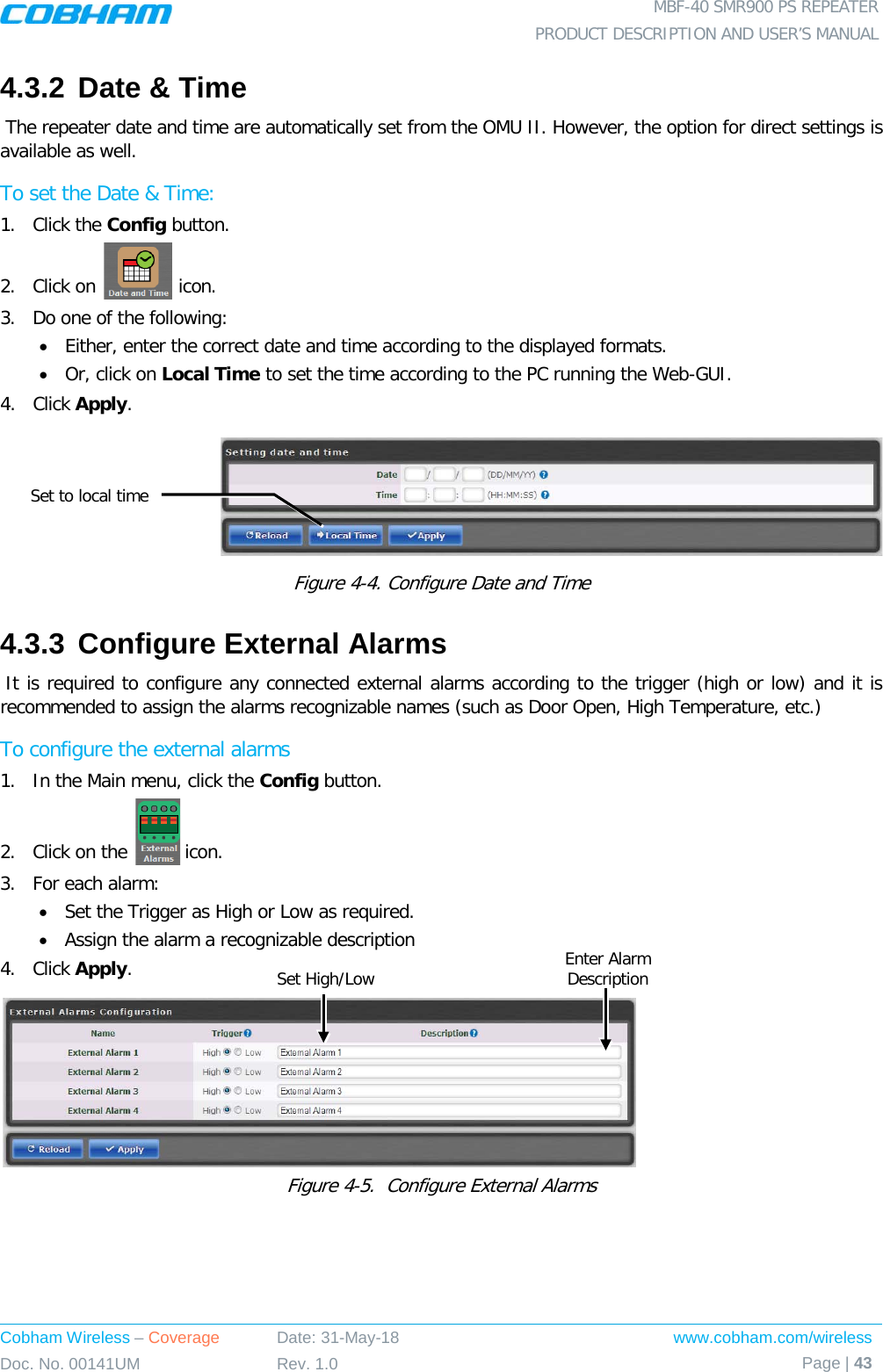  MBF-40 SMR900 PS REPEATER PRODUCT DESCRIPTION AND USER’S MANUAL Cobham Wireless – Coverage Date: 31-May-18 www.cobham.com/wireless Doc. No. 00141UM Rev. 1.0 Page | 43  4.3.2 Date &amp; Time  The repeater date and time are automatically set from the OMU II. However, the option for direct settings is available as well. To set the Date &amp; Time: 1.  Click the Config button. 2.  Click on   icon. 3.  Do one of the following: • Either, enter the correct date and time according to the displayed formats.  • Or, click on Local Time to set the time according to the PC running the Web-GUI. 4.  Click Apply.  Figure  4-4. Configure Date and Time 4.3.3 Configure External Alarms  It is required to configure any connected external alarms according to the trigger (high or low) and it is recommended to assign the alarms recognizable names (such as Door Open, High Temperature, etc.) To configure the external alarms 1.  In the Main menu, click the Config button. 2.  Click on the   icon. 3.  For each alarm: • Set the Trigger as High or Low as required. • Assign the alarm a recognizable description 4.  Click Apply.  Figure  4-5.  Configure External Alarms   Set to local time Enter Alarm Description  Set High/Low 
