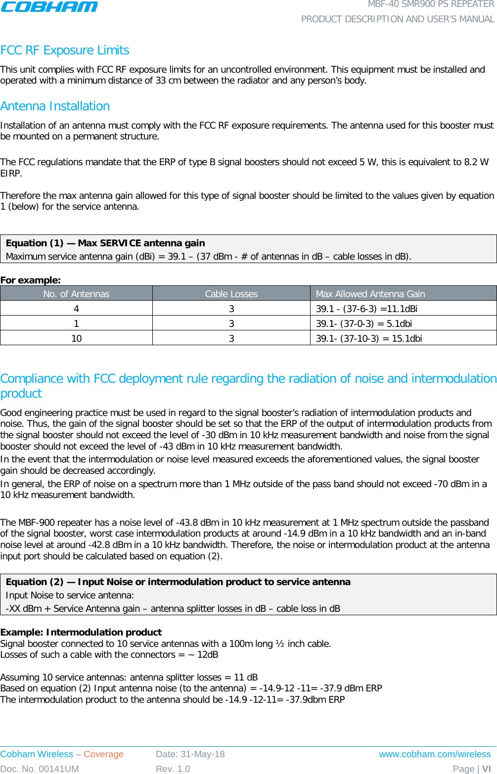  MBF-40 SMR900 PS REPEATER  PRODUCT DESCRIPTION AND USER’S MANUAL Cobham Wireless – Coverage Date: 31-May-18 www.cobham.com/wireless Doc. No. 00141UM Rev. 1.0 Page | VI  FCC RF Exposure Limits This unit complies with FCC RF exposure limits for an uncontrolled environment. This equipment must be installed and operated with a minimum distance of 33 cm between the radiator and any person’s body.   Antenna Installation Installation of an antenna must comply with the FCC RF exposure requirements. The antenna used for this booster must be mounted on a permanent structure.  The FCC regulations mandate that the ERP of type B signal boosters should not exceed 5 W, this is equivalent to 8.2 W EIRP.  Therefore the max antenna gain allowed for this type of signal booster should be limited to the values given by equation 1 (below) for the service antenna.   Equation (1) — Max SERVICE antenna gain Maximum service antenna gain (dBi) = 39.1 – (37 dBm - # of antennas in dB – cable losses in dB).  For example: No. of Antennas Cable Losses Max Allowed Antenna Gain 4  3  39.1 - (37-6-3) =11.1dBi 1  3  39.1- (37-0-3) = 5.1dbi 10  3  39.1- (37-10-3) = 15.1dbi  Compliance with FCC deployment rule regarding the radiation of noise and intermodulation product Good engineering practice must be used in regard to the signal booster’s radiation of intermodulation products and noise. Thus, the gain of the signal booster should be set so that the ERP of the output of intermodulation products from the signal booster should not exceed the level of -30 dBm in 10 kHz measurement bandwidth and noise from the signal booster should not exceed the level of -43 dBm in 10 kHz measurement bandwidth. In the event that the intermodulation or noise level measured exceeds the aforementioned values, the signal booster gain should be decreased accordingly. In general, the ERP of noise on a spectrum more than 1 MHz outside of the pass band should not exceed -70 dBm in a 10 kHz measurement bandwidth.  The MBF-900 repeater has a noise level of -43.8 dBm in 10 kHz measurement at 1 MHz spectrum outside the passband of the signal booster, worst case intermodulation products at around -14.9 dBm in a 10 kHz bandwidth and an in-band noise level at around -42.8 dBm in a 10 kHz bandwidth. Therefore, the noise or intermodulation product at the antenna input port should be calculated based on equation (2).   Equation (2) — Input Noise or intermodulation product to service antenna Input Noise to service antenna: -XX dBm + Service Antenna gain – antenna splitter losses in dB – cable loss in dB  Example: Intermodulation product Signal booster connected to 10 service antennas with a 100m long ½ inch cable. Losses of such a cable with the connectors = ~ 12dB  Assuming 10 service antennas: antenna splitter losses = 11 dB  Based on equation (2) Input antenna noise (to the antenna) = -14.9-12 -11= -37.9 dBm ERP The intermodulation product to the antenna should be -14.9 -12-11= -37.9dbm ERP     