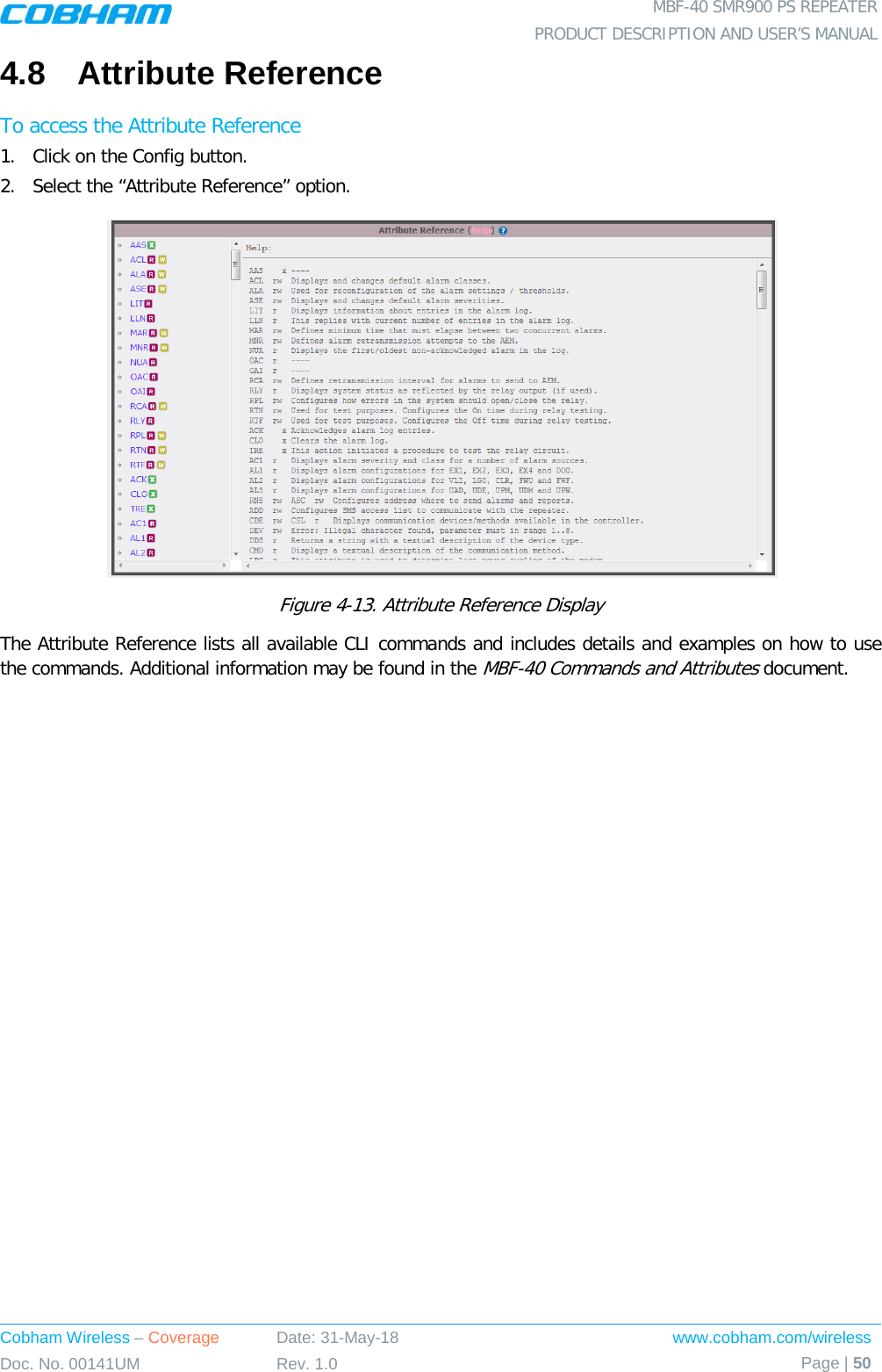  MBF-40 SMR900 PS REPEATER PRODUCT DESCRIPTION AND USER’S MANUAL Cobham Wireless – Coverage Date: 31-May-18 www.cobham.com/wireless Doc. No. 00141UM Rev. 1.0 Page | 50  4.8  Attribute Reference To access the Attribute Reference 1.  Click on the Config button. 2.  Select the “Attribute Reference” option.  Figure  4-13. Attribute Reference Display The Attribute Reference lists all available CLI commands and includes details and examples on how to use the commands. Additional information may be found in the MBF-40 Commands and Attributes document.   