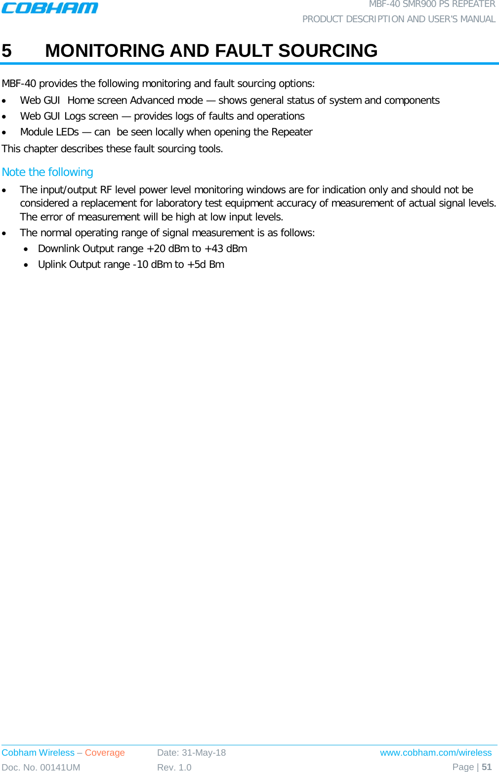  MBF-40 SMR900 PS REPEATER PRODUCT DESCRIPTION AND USER’S MANUAL Cobham Wireless – Coverage Date: 31-May-18 www.cobham.com/wireless Doc. No. 00141UM Rev. 1.0 Page | 51  5  MONITORING AND FAULT SOURCING MBF-40 provides the following monitoring and fault sourcing options: • Web GUI  Home screen Advanced mode — shows general status of system and components  • Web GUI Logs screen — provides logs of faults and operations • Module LEDs — can  be seen locally when opening the Repeater This chapter describes these fault sourcing tools. Note the following • The input/output RF level power level monitoring windows are for indication only and should not be considered a replacement for laboratory test equipment accuracy of measurement of actual signal levels. The error of measurement will be high at low input levels. • The normal operating range of signal measurement is as follows: • Downlink Output range +20 dBm to +43 dBm • Uplink Output range -10 dBm to +5d Bm   