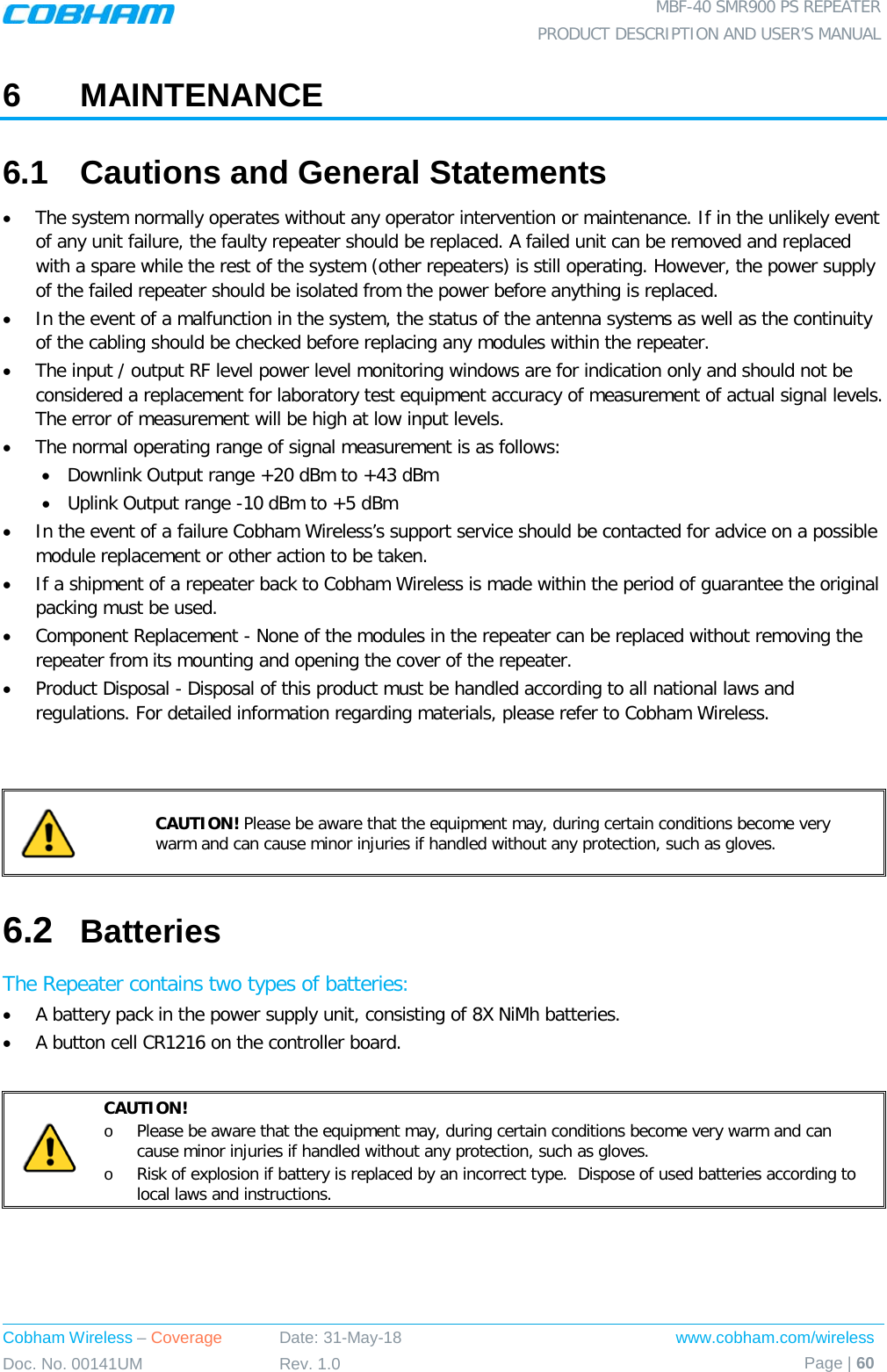  MBF-40 SMR900 PS REPEATER PRODUCT DESCRIPTION AND USER’S MANUAL Cobham Wireless – Coverage Date: 31-May-18 www.cobham.com/wireless Doc. No. 00141UM Rev. 1.0 Page | 60  6  MAINTENANCE 6.1  Cautions and General Statements • The system normally operates without any operator intervention or maintenance. If in the unlikely event of any unit failure, the faulty repeater should be replaced. A failed unit can be removed and replaced with a spare while the rest of the system (other repeaters) is still operating. However, the power supply of the failed repeater should be isolated from the power before anything is replaced. • In the event of a malfunction in the system, the status of the antenna systems as well as the continuity of the cabling should be checked before replacing any modules within the repeater. • The input / output RF level power level monitoring windows are for indication only and should not be considered a replacement for laboratory test equipment accuracy of measurement of actual signal levels. The error of measurement will be high at low input levels. • The normal operating range of signal measurement is as follows: • Downlink Output range +20 dBm to +43 dBm • Uplink Output range -10 dBm to +5 dBm • In the event of a failure Cobham Wireless’s support service should be contacted for advice on a possible module replacement or other action to be taken. • If a shipment of a repeater back to Cobham Wireless is made within the period of guarantee the original packing must be used. • Component Replacement - None of the modules in the repeater can be replaced without removing the repeater from its mounting and opening the cover of the repeater.  • Product Disposal - Disposal of this product must be handled according to all national laws and regulations. For detailed information regarding materials, please refer to Cobham Wireless.    CAUTION! Please be aware that the equipment may, during certain conditions become very warm and can cause minor injuries if handled without any protection, such as gloves. 6.2  Batteries The Repeater contains two types of batteries: • A battery pack in the power supply unit, consisting of 8X NiMh batteries. • A button cell CR1216 on the controller board.   CAUTION! o Please be aware that the equipment may, during certain conditions become very warm and can cause minor injuries if handled without any protection, such as gloves. o Risk of explosion if battery is replaced by an incorrect type.  Dispose of used batteries according to local laws and instructions.    