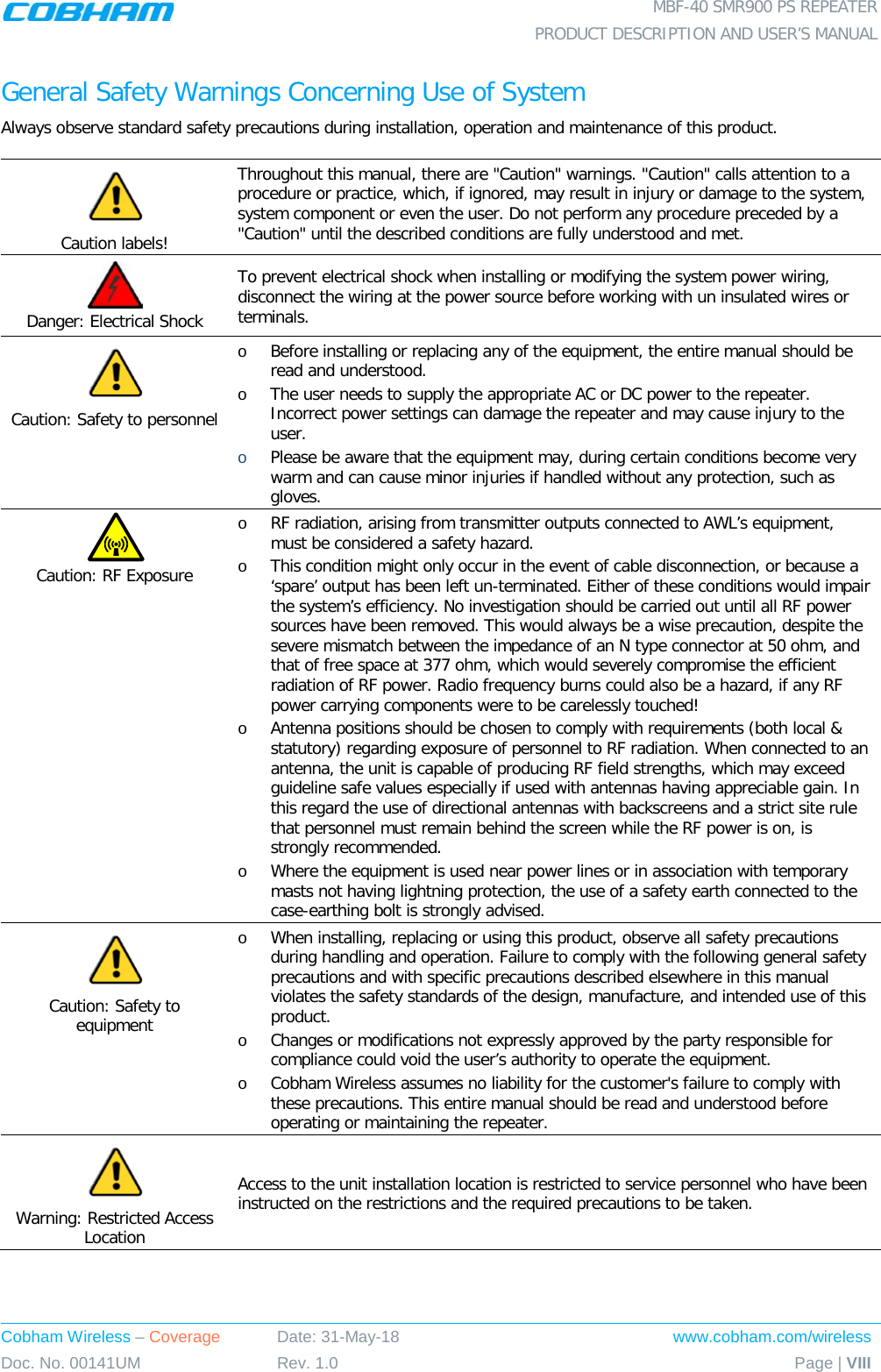  MBF-40 SMR900 PS REPEATER  PRODUCT DESCRIPTION AND USER’S MANUAL Cobham Wireless – Coverage Date: 31-May-18 www.cobham.com/wireless Doc. No. 00141UM Rev. 1.0 Page | VIII  General Safety Warnings Concerning Use of System Always observe standard safety precautions during installation, operation and maintenance of this product.  Caution labels! Throughout this manual, there are &quot;Caution&quot; warnings. &quot;Caution&quot; calls attention to a procedure or practice, which, if ignored, may result in injury or damage to the system, system component or even the user. Do not perform any procedure preceded by a &quot;Caution&quot; until the described conditions are fully understood and met.   Danger: Electrical Shock To prevent electrical shock when installing or modifying the system power wiring, disconnect the wiring at the power source before working with un insulated wires or terminals.  Caution: Safety to personnel o Before installing or replacing any of the equipment, the entire manual should be read and understood. o The user needs to supply the appropriate AC or DC power to the repeater. Incorrect power settings can damage the repeater and may cause injury to the user. o Please be aware that the equipment may, during certain conditions become very warm and can cause minor injuries if handled without any protection, such as gloves.  Caution: RF Exposure o RF radiation, arising from transmitter outputs connected to AWL’s equipment, must be considered a safety hazard. o This condition might only occur in the event of cable disconnection, or because a ‘spare’ output has been left un-terminated. Either of these conditions would impair the system’s efficiency. No investigation should be carried out until all RF power sources have been removed. This would always be a wise precaution, despite the severe mismatch between the impedance of an N type connector at 50 ohm, and that of free space at 377 ohm, which would severely compromise the efficient radiation of RF power. Radio frequency burns could also be a hazard, if any RF power carrying components were to be carelessly touched! o Antenna positions should be chosen to comply with requirements (both local &amp; statutory) regarding exposure of personnel to RF radiation. When connected to an antenna, the unit is capable of producing RF field strengths, which may exceed guideline safe values especially if used with antennas having appreciable gain. In this regard the use of directional antennas with backscreens and a strict site rule that personnel must remain behind the screen while the RF power is on, is strongly recommended. o Where the equipment is used near power lines or in association with temporary masts not having lightning protection, the use of a safety earth connected to the case-earthing bolt is strongly advised.  Caution: Safety to equipment o When installing, replacing or using this product, observe all safety precautions during handling and operation. Failure to comply with the following general safety precautions and with specific precautions described elsewhere in this manual violates the safety standards of the design, manufacture, and intended use of this product.  o Changes or modifications not expressly approved by the party responsible for compliance could void the user’s authority to operate the equipment. o Cobham Wireless assumes no liability for the customer&apos;s failure to comply with these precautions. This entire manual should be read and understood before operating or maintaining the repeater.  Warning: Restricted Access Location Access to the unit installation location is restricted to service personnel who have been instructed on the restrictions and the required precautions to be taken. 