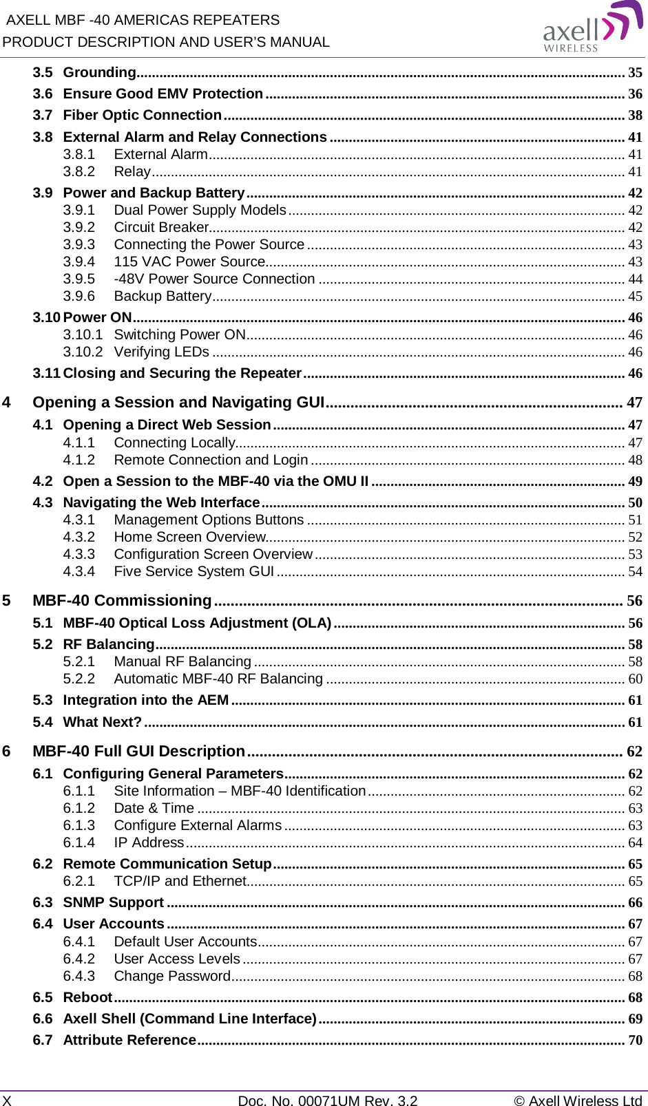  AXELL MBF -40 AMERICAS REPEATERS PRODUCT DESCRIPTION AND USER’S MANUAL X  Doc. No. 00071UM Rev. 3.2 © Axell Wireless Ltd 3.5 Grounding ................................................................................................................................. 35 3.6 Ensure Good EMV Protection ............................................................................................... 36 3.7 Fiber Optic Connection .......................................................................................................... 38 3.8 External Alarm and Relay Connections .............................................................................. 41 3.8.1 External Alarm .............................................................................................................. 41 3.8.2 Relay ............................................................................................................................. 41 3.9 Power and Backup Battery .................................................................................................... 42 3.9.1 Dual Power Supply Models ......................................................................................... 42 3.9.2 Circuit Breaker.............................................................................................................. 42 3.9.3 Connecting the Power Source .................................................................................... 43 3.9.4 115 VAC Power Source............................................................................................... 43 3.9.5 -48V Power Source Connection ................................................................................. 44 3.9.6 Backup Battery ............................................................................................................. 45 3.10 Power ON .................................................................................................................................. 46 3.10.1 Switching Power ON .................................................................................................... 46 3.10.2 Verifying LEDs ............................................................................................................. 46 3.11 Closing and Securing the Repeater ..................................................................................... 46 4 Opening a Session and Navigating GUI ........................................................................ 47 4.1 Opening a Direct Web Session ............................................................................................. 47 4.1.1 Connecting Locally....................................................................................................... 47 4.1.2 Remote Connection and Login ................................................................................... 48 4.2 Open a Session to the MBF-40 via the OMU II ................................................................... 49 4.3 Navigating the Web Interface ................................................................................................ 50 4.3.1 Management Options Buttons .................................................................................... 51 4.3.2 Home Screen Overview............................................................................................... 52 4.3.3 Configuration Screen Overview .................................................................................. 53 4.3.4 Five Service System GUI ............................................................................................ 54 5 MBF-40 Commissioning ................................................................................................... 56 5.1 MBF-40 Optical Loss Adjustment (OLA) ............................................................................. 56 5.2 RF Balancing ............................................................................................................................ 58 5.2.1 Manual RF Balancing .................................................................................................. 58 5.2.2 Automatic MBF-40 RF Balancing ............................................................................... 60 5.3 Integration into the AEM ........................................................................................................ 61 5.4 What Next? ............................................................................................................................... 61 6 MBF-40 Full GUI Description ........................................................................................... 62 6.1 Configuring General Parameters .......................................................................................... 62 6.1.1 Site Information – MBF-40 Identification .................................................................... 62 6.1.2 Date &amp; Time ................................................................................................................. 63 6.1.3 Configure External Alarms .......................................................................................... 63 6.1.4 IP Address .................................................................................................................... 64 6.2 Remote Communication Setup ............................................................................................. 65 6.2.1 TCP/IP and Ethernet .................................................................................................... 65 6.3 SNMP Support ......................................................................................................................... 66 6.4 User Accounts ......................................................................................................................... 67 6.4.1 Default User Accounts ................................................................................................. 67 6.4.2 User Access Levels ..................................................................................................... 67 6.4.3 Change Password ........................................................................................................ 68 6.5 Reboot ....................................................................................................................................... 68 6.6 Axell Shell (Command Line Interface) ................................................................................. 69 6.7 Attribute Reference ................................................................................................................. 70 