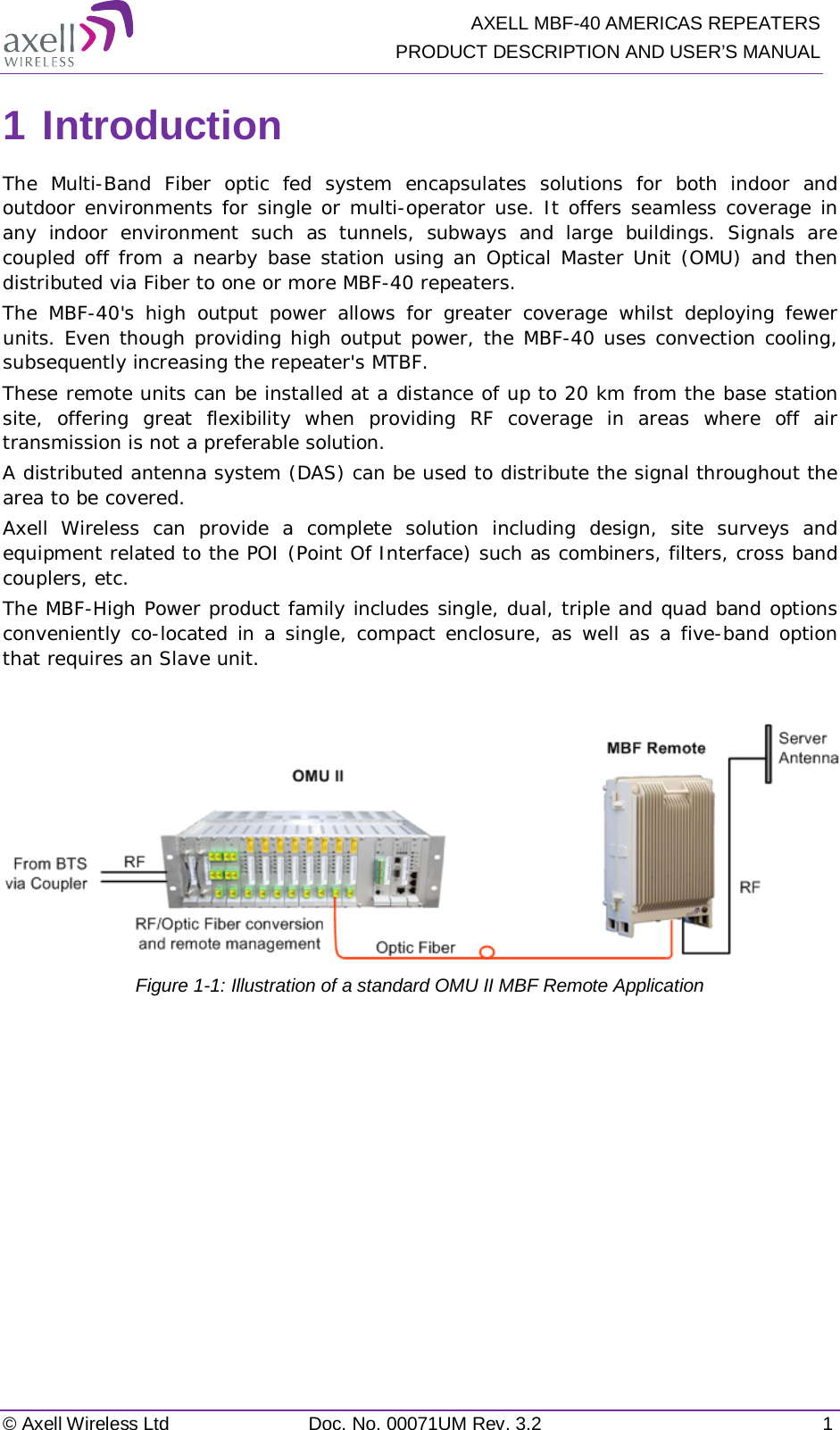  AXELL MBF-40 AMERICAS REPEATERS PRODUCT DESCRIPTION AND USER’S MANUAL © Axell Wireless Ltd Doc. No. 00071UM Rev. 3.2  1 1 Introduction The Multi-Band  Fiber optic fed system encapsulates solutions for both indoor and outdoor environments for single or multi-operator use. It offers seamless coverage in any indoor environment such as tunnels, subways  and large buildings. Signals are coupled off from a nearby base station using an Optical Master Unit (OMU) and then distributed via Fiber to one or more MBF-40 repeaters.  The MBF-40&apos;s high output power allows for greater coverage whilst deploying fewer units. Even though providing high output power, the MBF-40 uses convection cooling, subsequently increasing the repeater&apos;s MTBF. These remote units can be installed at a distance of up to 20 km from the base station site, offering great flexibility when providing RF coverage in areas where off air transmission is not a preferable solution. A distributed antenna system (DAS) can be used to distribute the signal throughout the area to be covered. Axell Wireless can provide a complete solution including design, site surveys and equipment related to the POI (Point Of Interface) such as combiners, filters, cross band couplers, etc. The MBF-High Power product family includes single, dual, triple and quad band options conveniently co-located in a single, compact enclosure, as well as a five-band option that requires an Slave unit.   Figure  1-1: Illustration of a standard OMU II MBF Remote Application    