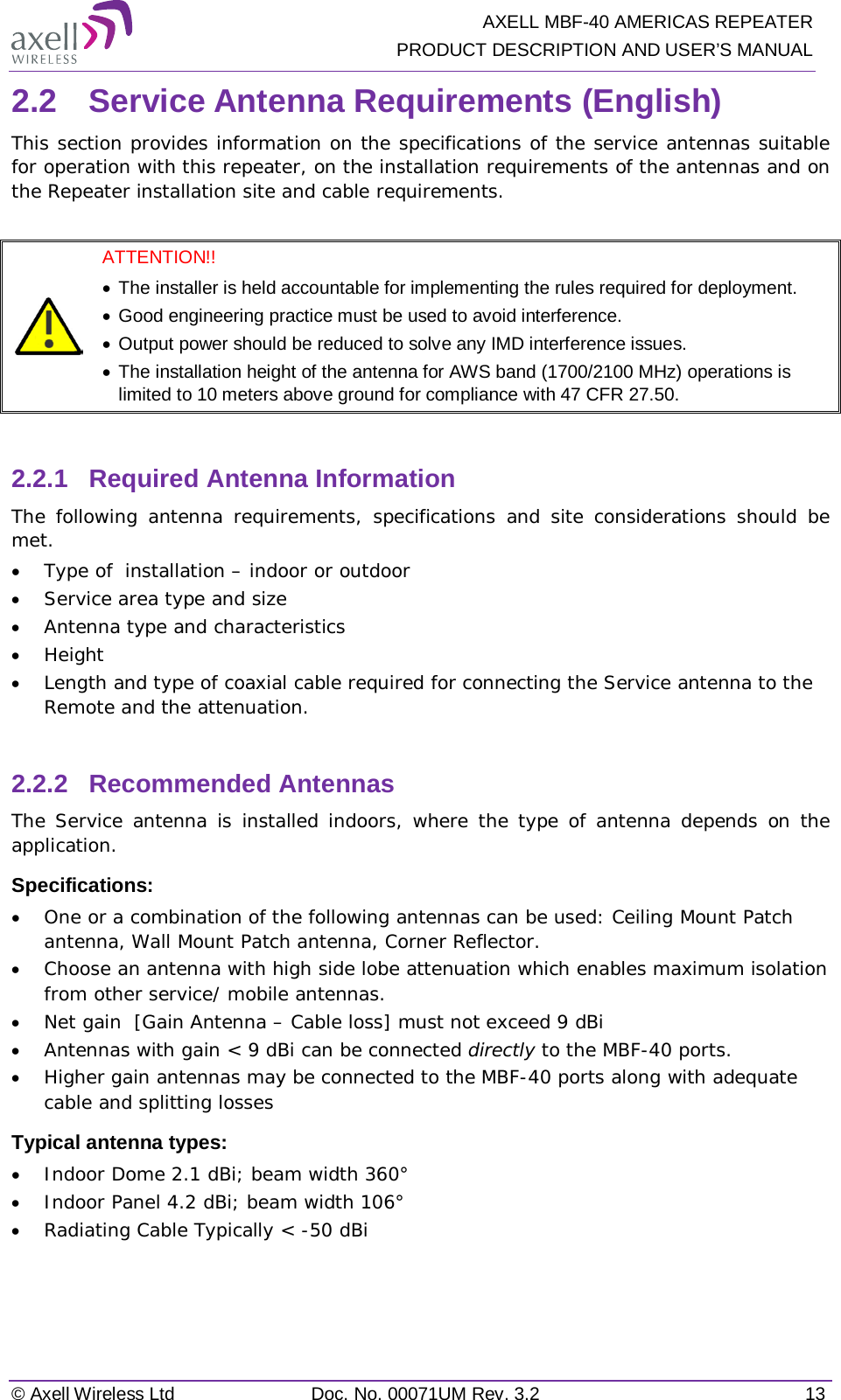   AXELL MBF-40 AMERICAS REPEATER PRODUCT DESCRIPTION AND USER’S MANUAL © Axell Wireless Ltd Doc. No. 00071UM Rev. 3.2 13 2.2  Service Antenna Requirements (English) This section provides information on the specifications of the service antennas suitable for operation with this repeater, on the installation requirements of the antennas and on the Repeater installation site and cable requirements.   ATTENTION!!  • The installer is held accountable for implementing the rules required for deployment.  • Good engineering practice must be used to avoid interference. • Output power should be reduced to solve any IMD interference issues. • The installation height of the antenna for AWS band (1700/2100 MHz) operations is limited to 10 meters above ground for compliance with 47 CFR 27.50.  2.2.1  Required Antenna Information  The following antenna requirements, specifications and site considerations should be met. • Type of  installation – indoor or outdoor • Service area type and size  • Antenna type and characteristics • Height • Length and type of coaxial cable required for connecting the Service antenna to the Remote and the attenuation.  2.2.2  Recommended Antennas  The Service antenna is installed indoors, where the type of antenna depends on the application. Specifications: • One or a combination of the following antennas can be used: Ceiling Mount Patch antenna, Wall Mount Patch antenna, Corner Reflector. • Choose an antenna with high side lobe attenuation which enables maximum isolation from other service/ mobile antennas. • Net gain  [Gain Antenna – Cable loss] must not exceed 9 dBi • Antennas with gain &lt; 9 dBi can be connected directly to the MBF-40 ports. • Higher gain antennas may be connected to the MBF-40 ports along with adequate cable and splitting losses  Typical antenna types: • Indoor Dome 2.1 dBi; beam width 360° • Indoor Panel 4.2 dBi; beam width 106° • Radiating Cable Typically &lt; -50 dBi    