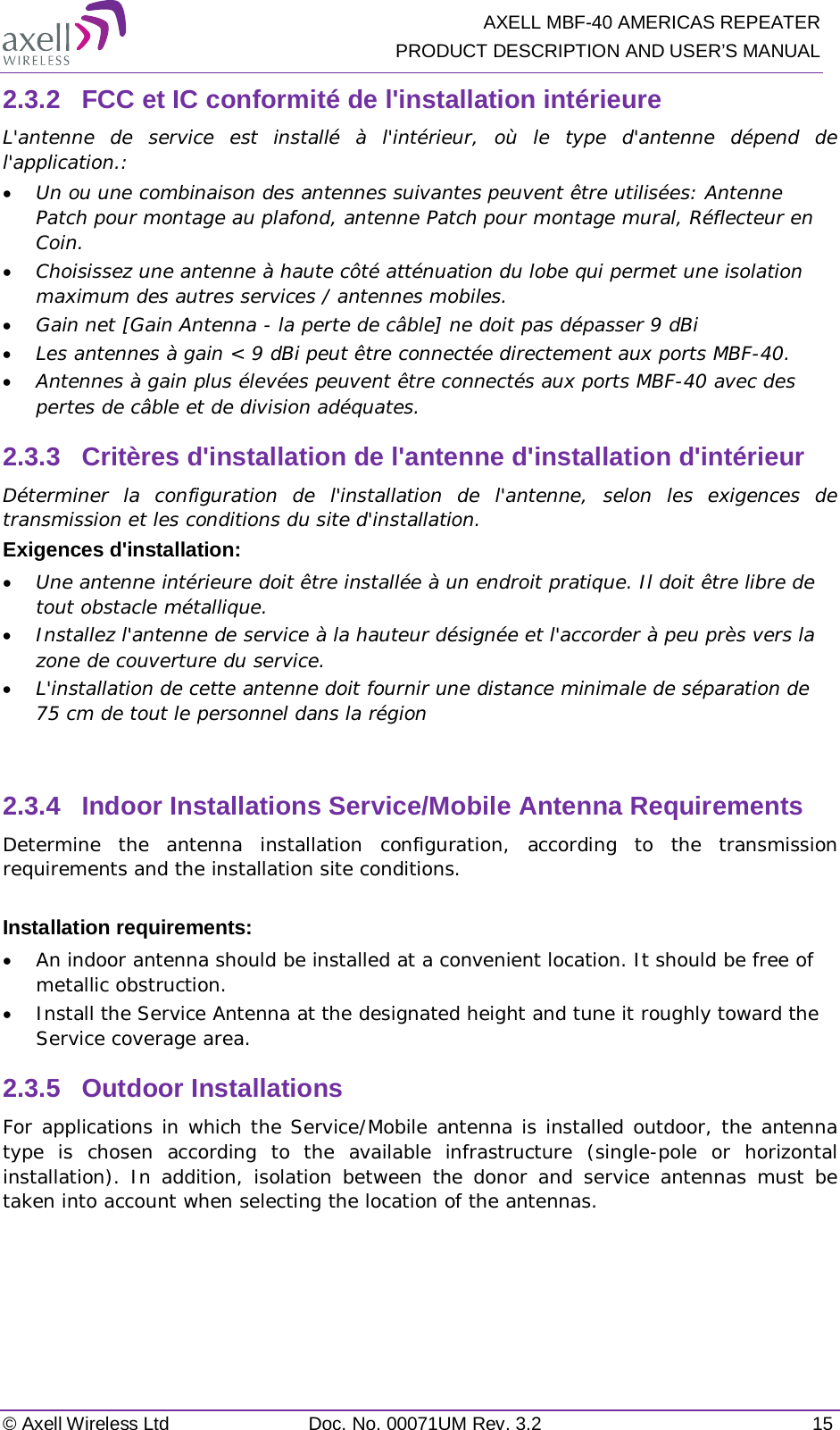   AXELL MBF-40 AMERICAS REPEATER PRODUCT DESCRIPTION AND USER’S MANUAL © Axell Wireless Ltd Doc. No. 00071UM Rev. 3.2 15 2.3.2  FCC et IC conformité de l&apos;installation intérieure L&apos;antenne de service est installé à l&apos;intérieur, où le type d&apos;antenne dépend de l&apos;application.: • Un ou une combinaison des antennes suivantes peuvent être utilisées: Antenne Patch pour montage au plafond, antenne Patch pour montage mural, Réflecteur en Coin. • Choisissez une antenne à haute côté atténuation du lobe qui permet une isolation maximum des autres services / antennes mobiles.  • Gain net [Gain Antenna - la perte de câble] ne doit pas dépasser 9 dBi  • Les antennes à gain &lt; 9 dBi peut être connectée directement aux ports MBF-40.  • Antennes à gain plus élevées peuvent être connectés aux ports MBF-40 avec des pertes de câble et de division adéquates. 2.3.3  Critères d&apos;installation de l&apos;antenne d&apos;installation d&apos;intérieur Déterminer la configuration de l&apos;installation de l&apos;antenne, selon les exigences de transmission et les conditions du site d&apos;installation. Exigences d&apos;installation: • Une antenne intérieure doit être installée à un endroit pratique. Il doit être libre de tout obstacle métallique. • Installez l&apos;antenne de service à la hauteur désignée et l&apos;accorder à peu près vers la zone de couverture du service. • L&apos;installation de cette antenne doit fournir une distance minimale de séparation de 75 cm de tout le personnel dans la région  2.3.4  Indoor Installations Service/Mobile Antenna Requirements Determine the antenna installation configuration, according to the transmission requirements and the installation site conditions.  Installation requirements: • An indoor antenna should be installed at a convenient location. It should be free of metallic obstruction. • Install the Service Antenna at the designated height and tune it roughly toward the Service coverage area. 2.3.5  Outdoor Installations For applications in which the Service/Mobile antenna is installed outdoor, the antenna type is chosen according to the available infrastructure (single-pole or horizontal installation). In addition, isolation between the donor and service antennas must be taken into account when selecting the location of the antennas.   