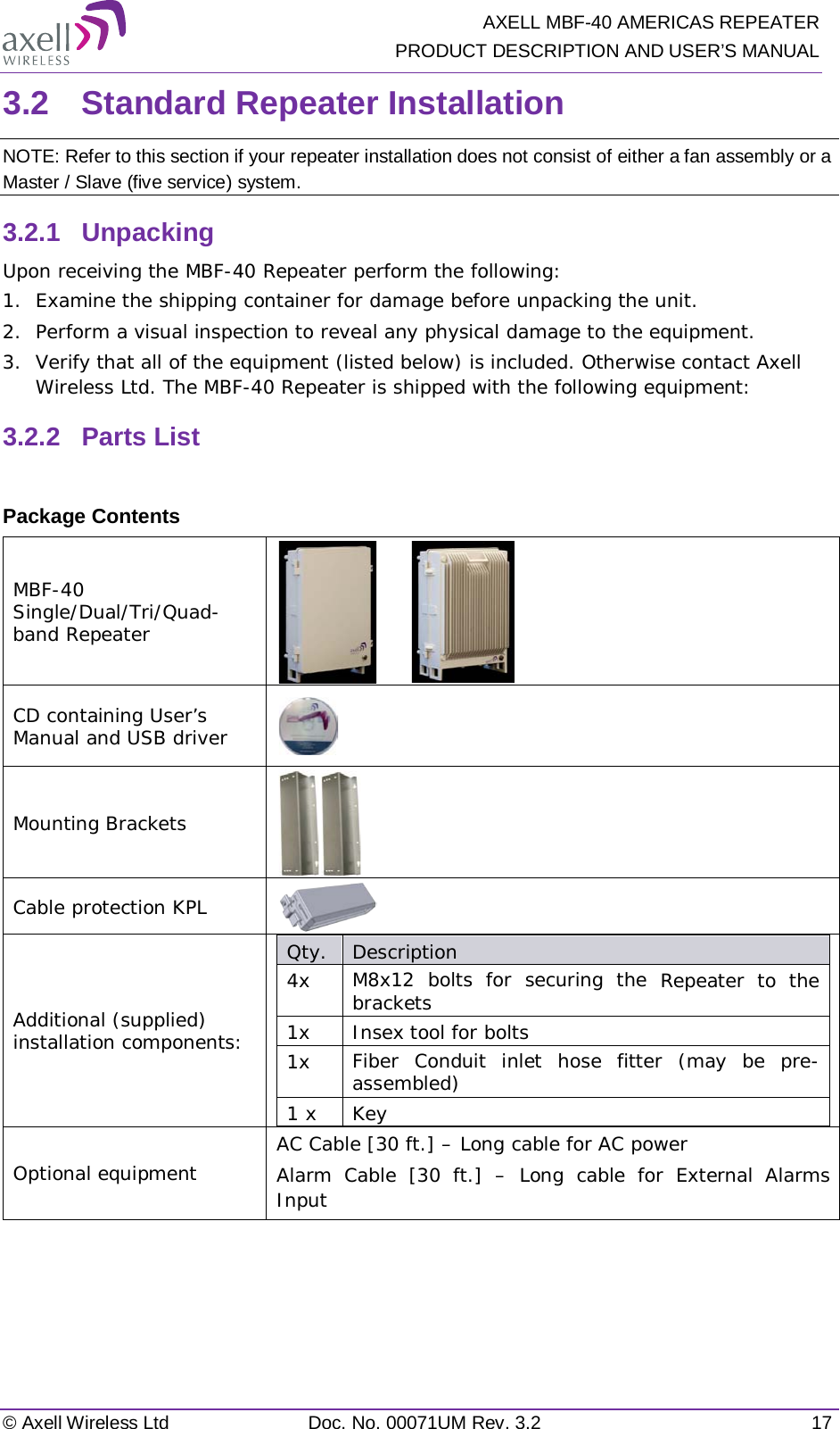   AXELL MBF-40 AMERICAS REPEATER PRODUCT DESCRIPTION AND USER’S MANUAL © Axell Wireless Ltd Doc. No. 00071UM Rev. 3.2 17 3.2  Standard Repeater Installation NOTE: Refer to this section if your repeater installation does not consist of either a fan assembly or a Master / Slave (five service) system. 3.2.1  Unpacking Upon receiving the MBF-40 Repeater perform the following: 1.  Examine the shipping container for damage before unpacking the unit. 2.  Perform a visual inspection to reveal any physical damage to the equipment.  3.  Verify that all of the equipment (listed below) is included. Otherwise contact Axell Wireless Ltd. The MBF-40 Repeater is shipped with the following equipment: 3.2.2  Parts List  Package Contents MBF-40 Single/Dual/Tri/Quad-band Repeater        CD containing User’s Manual and USB driver  Mounting Brackets  Cable protection KPL  Additional (supplied) installation components:  Qty.  Description  4x M8x12 bolts for securing the Repeater to the brackets 1x Insex tool for bolts 1x Fiber Conduit inlet hose fitter (may be pre-assembled) 1 x  Key Optional equipment AC Cable [30 ft.] – Long cable for AC power Alarm Cable [30 ft.] – Long cable for External Alarms Input     