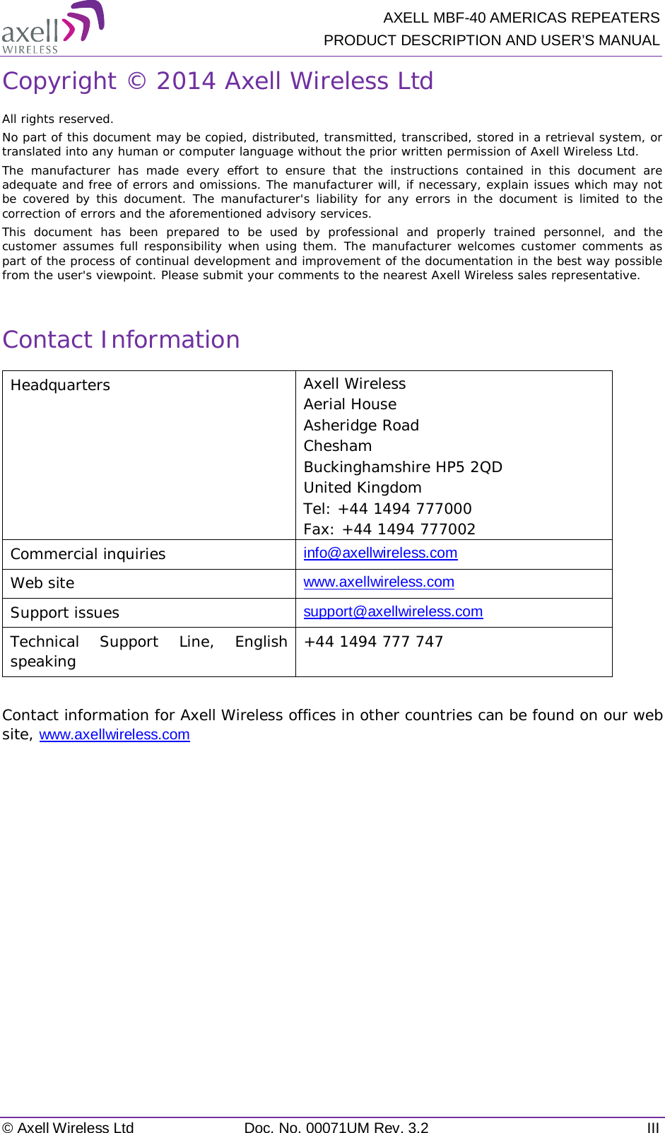  AXELL MBF-40 AMERICAS REPEATERS PRODUCT DESCRIPTION AND USER’S MANUAL © Axell Wireless Ltd Doc. No. 00071UM Rev. 3.2 III Copyright © 2014 Axell Wireless Ltd All rights reserved. No part of this document may be copied, distributed, transmitted, transcribed, stored in a retrieval system, or translated into any human or computer language without the prior written permission of Axell Wireless Ltd. The manufacturer has made every effort to ensure that the instructions contained in this document are adequate and free of errors and omissions. The manufacturer will, if necessary, explain issues which may not be covered by this document. The manufacturer&apos;s liability for any errors in the document is limited to the correction of errors and the aforementioned advisory services. This document has been prepared to be used by professional and properly trained personnel, and the customer assumes full responsibility when using them. The manufacturer welcomes customer comments as part of the process of continual development and improvement of the documentation in the best way possible from the user&apos;s viewpoint. Please submit your comments to the nearest Axell Wireless sales representative.  Contact Information Headquarters Axell Wireless Aerial House Asheridge Road  Chesham  Buckinghamshire HP5 2QD United Kingdom  Tel: +44 1494 777000 Fax: +44 1494 777002  Commercial inquiries info@axellwireless.com Web site www.axellwireless.com Support issues support@axellwireless.com Technical Support Line, English speaking +44 1494 777 747  Contact information for Axell Wireless offices in other countries can be found on our web site, www.axellwireless.com      