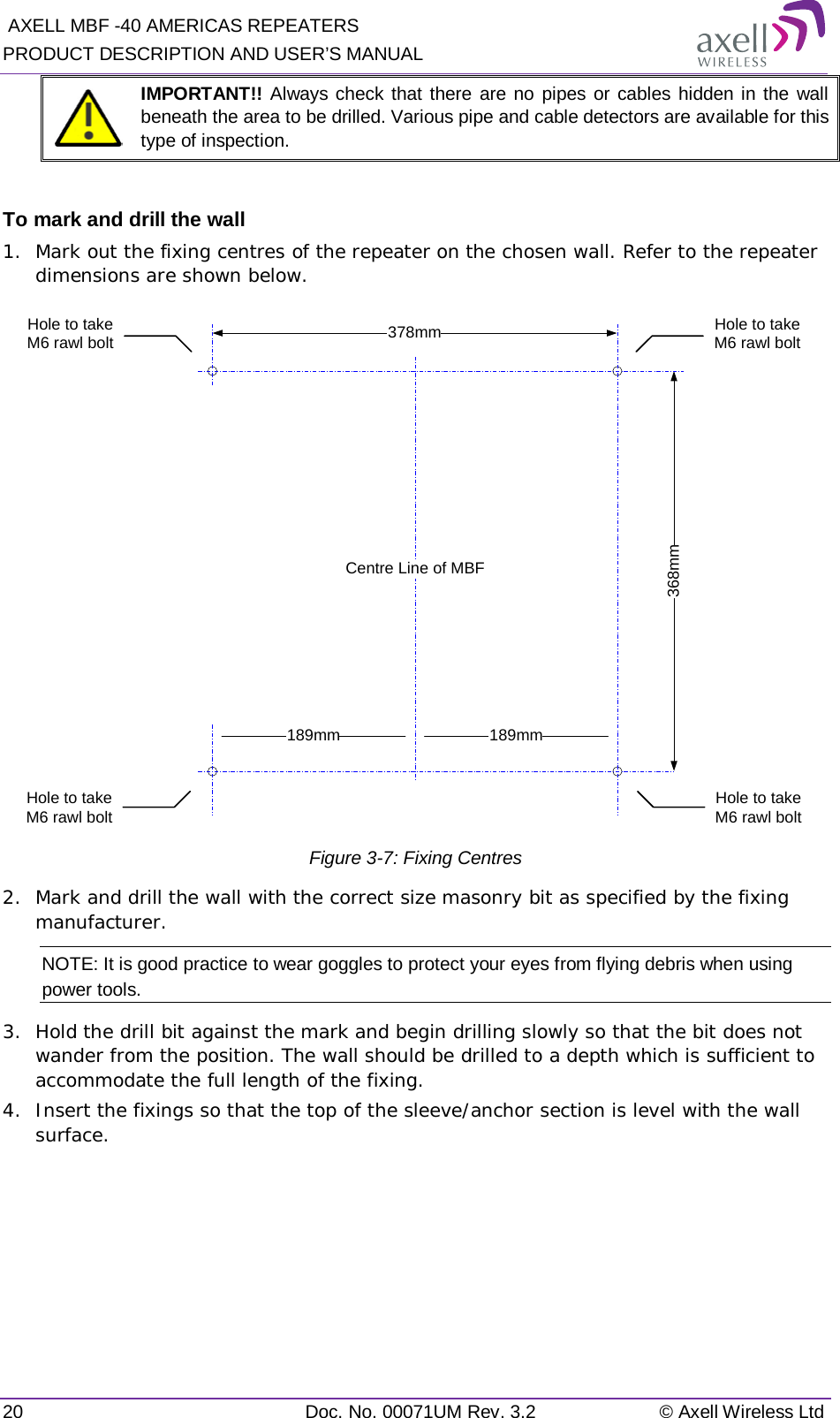  AXELL MBF -40 AMERICAS REPEATERS PRODUCT DESCRIPTION AND USER’S MANUAL 20 Doc. No. 00071UM Rev. 3.2 © Axell Wireless Ltd  IMPORTANT!! Always check that there are no pipes or cables hidden in the wall beneath the area to be drilled. Various pipe and cable detectors are available for this type of inspection.  To mark and drill the wall 1.  Mark out the fixing centres of the repeater on the chosen wall. Refer to the repeater dimensions are shown below.  Figure  3-7: Fixing Centres 2.  Mark and drill the wall with the correct size masonry bit as specified by the fixing manufacturer. NOTE: It is good practice to wear goggles to protect your eyes from flying debris when using power tools. 3.  Hold the drill bit against the mark and begin drilling slowly so that the bit does not wander from the position. The wall should be drilled to a depth which is sufficient to accommodate the full length of the fixing. 4.  Insert the fixings so that the top of the sleeve/anchor section is level with the wall surface.    368mm378mmHole to take M6 rawl boltHole to take M6 rawl bolt189mm 189mmCentre Line of MBFHole to take M6 rawl boltHole to take M6 rawl bolt