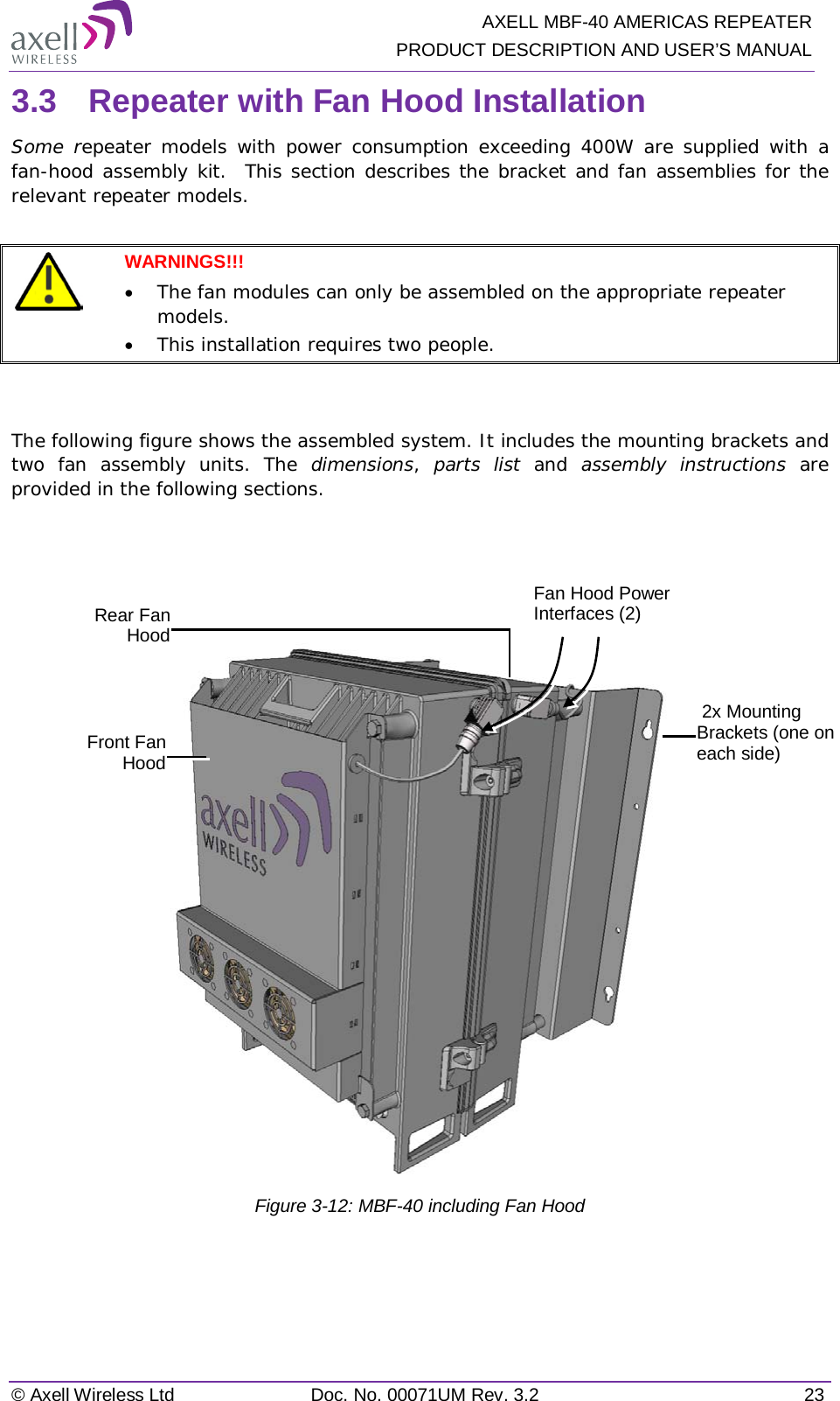   AXELL MBF-40 AMERICAS REPEATER PRODUCT DESCRIPTION AND USER’S MANUAL © Axell Wireless Ltd Doc. No. 00071UM Rev. 3.2 23 3.3  Repeater with Fan Hood Installation Some repeater models with power consumption exceeding 400W are supplied with a fan-hood assembly kit.  This section describes the bracket and fan assemblies for the relevant repeater models.   WARNINGS!!!  • The fan modules can only be assembled on the appropriate repeater models. • This installation requires two people.   The following figure shows the assembled system. It includes the mounting brackets and two fan assembly units. The dimensions,  parts list and  assembly instructions are provided in the following sections.       Figure  3-12: MBF-40 including Fan Hood   2x Mounting Brackets (one on each side) Rear Fan Hood Front Fan Hood Fan Hood Power Interfaces (2) 