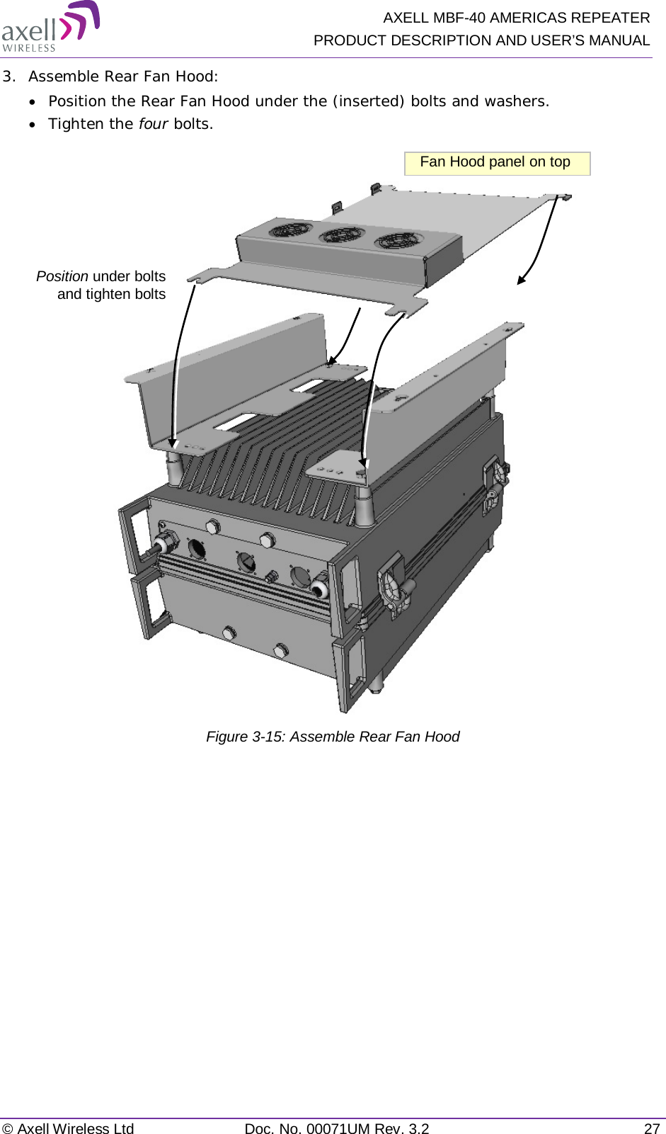   AXELL MBF-40 AMERICAS REPEATER PRODUCT DESCRIPTION AND USER’S MANUAL © Axell Wireless Ltd Doc. No. 00071UM Rev. 3.2 27 3.  Assemble Rear Fan Hood: • Position the Rear Fan Hood under the (inserted) bolts and washers. • Tighten the four bolts.   Figure  3-15: Assemble Rear Fan Hood   Position under bolts  and tighten bolts Fan Hood panel on top 