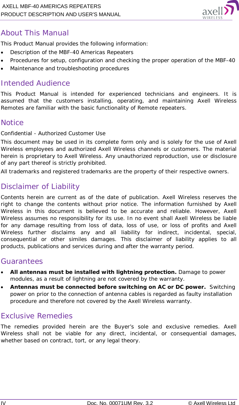  AXELL MBF-40 AMERICAS REPEATERS PRODUCT DESCRIPTION AND USER’S MANUAL IV Doc. No. 00071UM Rev. 3.2 © Axell Wireless Ltd About This Manual This Product Manual provides the following information: • Description of the MBF-40 Americas Repeaters • Procedures for setup, configuration and checking the proper operation of the MBF-40 • Maintenance and troubleshooting procedures  Intended Audience This Product Manual is intended for experienced technicians and engineers. It is assumed that the customers installing, operating, and maintaining Axell Wireless Remotes are familiar with the basic functionality of Remote repeaters. Notice Confidential - Authorized Customer Use This document may be used in its complete form only and is solely for the use of Axell Wireless employees and authorized Axell Wireless channels or customers. The material herein is proprietary to Axell Wireless. Any unauthorized reproduction, use or disclosure of any part thereof is strictly prohibited. All trademarks and registered trademarks are the property of their respective owners. Disclaimer of Liability Contents herein are current as of the date of publication. Axell Wireless reserves the right to change the contents without prior notice. The information furnished by Axell Wireless in this document is believed to be accurate and reliable. However, Axell Wireless assumes no responsibility for its use. In no event shall Axell Wireless be liable for any damage resulting from loss of data, loss of use, or loss of profits and Axell Wireless further disclaims any and all liability for indirect, incidental, special, consequential or other similes damages. This disclaimer of liability applies to all products, publications and services during and after the warranty period. Guarantees • All antennas must be installed with lightning protection. Damage to power modules, as a result of lightning are not covered by the warranty. • Antennas must be connected before switching on AC or DC power.  Switching power on prior to the connection of antenna cables is regarded as faulty installation procedure and therefore not covered by the Axell Wireless warranty. Exclusive Remedies The remedies provided herein are the Buyer’s sole and exclusive remedies. Axell Wireless shall not be viable for any direct, incidental, or consequential damages, whether based on contract, tort, or any legal theory.    