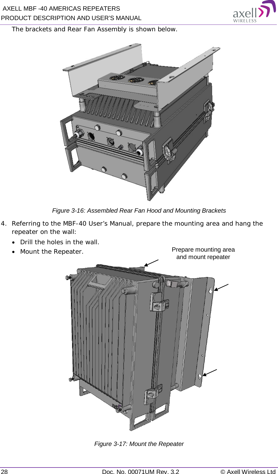  AXELL MBF -40 AMERICAS REPEATERS PRODUCT DESCRIPTION AND USER’S MANUAL 28 Doc. No. 00071UM Rev. 3.2 © Axell Wireless Ltd The brackets and Rear Fan Assembly is shown below.  Figure  3-16: Assembled Rear Fan Hood and Mounting Brackets 4.  Referring to the MBF-40 User’s Manual, prepare the mounting area and hang the repeater on the wall:  • Drill the holes in the wall. • Mount the Repeater.  Figure  3-17: Mount the Repeater Prepare mounting area  and mount repeater 